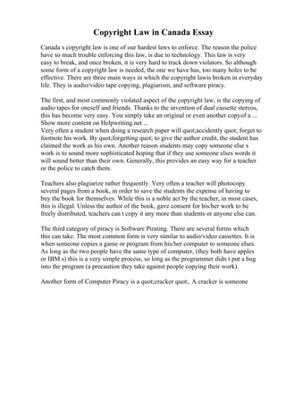 Copyright Law in Canada Essay
Canada s copyright law is one of our hardest laws to enforce. The reason the police
have so much trouble enforcing this law, is due to technology. This law is very
easy to break, and once broken, it is very hard to track down violators. So although
some form of a copyright law is needed, the one we have has, too many holes to be
effective. There are three main ways in which the copyright lawis broken in everyday
life. They is audio/video tape copying, plagiarism, and software piracy.
The first, and most commonly violated aspect of the copyright law, is the copying of
audio tapes for oneself and friends. Thanks to the invention of dual cassette stereos,
this has become very easy. You simply take an original or even another copyof a ...
Show more content on Helpwriting.net ...
Very often a student when doing a research paper will quot;accidently quot; forget to
footnote his work. By quot;forgetting quot; to give the author credit, the student has
claimed the work as his own. Another reason students may copy someone else s
work is to sound more sophisticated hoping that if they use someone elses words it
will sound better than their own. Generally, this provides an easy way for a teacher
or the police to catch them.
Teachers also plagiarize rather frequently. Very often a teacher will photocopy
several pages from a book, in order to save the students the expense of having to
buy the book for themselves. While this is a noble act by the teacher, in most cases,
this is illegal. Unless the author of the book, gave consent for his/her work to be
freely distributed, teachers can t copy it any more than students or anyone else can.
The third category of piracy is Software Pirating. There are several forms which
this can take. The most common form is very similar to audio/video cassettes. It is
when someone copies a game or program from his/her computer to someone elses.
As long as the two people have the same type of computer, (they both have apples
or IBM s) this is a very simple process, so long as the programmer didn t put a bug
into the program (a precaution they take against people copying their work).
Another form of Computer Piracy is a quot;cracker quot;. A cracker is someone
 