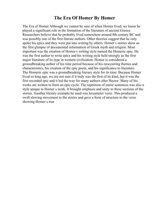 The Era Of Homer By Homer
The Era of Homer Although we cannot be sure of when Homer lived, we know he
played a significant role in the formation of the literature of ancient Greece.
Researchers believe that he probably lived somewhere around 8th century BC and
was possibly one of the first literate authors. Other theories suggest that he only
spoke his epics and they were put into writing by others. Homer s stories show us
the first glimpse of documented information of Greek myth and religion. Most
important was the creation of Homer s writing style named the Homeric epic. He
was the first author to write epics and his writing style held strongly as the first
major literature of its type in western civilization. Homer is considered a
groundbreaking author of his time period because of his reoccurring themes and
characteristics, his creation of the epic poem, and his significance to literature.
The Homeric epic was a groundbreaking literary style for its time. Because Homer
lived so long ago, we are not sure if it truly was the first of its kind, but it was the
first recorded epic and it led the way for many authors after Hector. Many of his
works are written to form an epic cycle. The repetition of entire sentences was also a
style unique to Homer s work. It brought emphasis and unity to these sections of the
stories. Another literary example he used was hexameter verse. This produced a
swift slowing movement to the stories and gave a form of structure to the verse
showing Homer s true
 