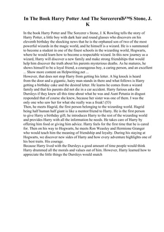 In The Book Harry Potter And The SorcererвЂ™S Stone, J.
K
In the book Harry Potter and The Sorcerer s Stone, J. K Rowling tells the story of
Harry Potter, a little boy with dark hair and round glasses who discovers on his
eleventh birthday the shocking news that he is the orphaned son of two of the most
powerful wizards in the magic world, and he himself is a wizard. He is s summoned
to become a student in one of the finest schools in the wizarding world, Hogwarts,
where he would learn how to become a respectable wizard. In this new journey as a
wizard, Harry will discover a new family and make strong friendships that would
help him discover the truth about his parents mysterious deaths. As he matures, he
shows himself to be a loyal friend, a courageous boy, a caring person, and an excellent
... Show more content on Helpwriting.net ...
However, that does not stop Harry from getting his letter. A big knock is heard
from the door and a gigantic, hairy man stands in there and what follows is Harry
getting a birthday cake and the desired letter. He learns he comes from a wizard
family and that his parents did not die in a car accident. Harry furious asks the
Dursleys if they knew all this time about what he was and Aunt Petunia in disgust
responded that of course she knew, because her sister was one of them. I was the
only one who saw her for what she really was a freak! (53)
Then, he meets Hagrid, the first person belonging to the wizarding world. Hagrid
being half human half giant is like a mentor/friend to Harry. He is the first person
to give Harry a birthday gift; he introduces Harry to the rest of the wizarding world
and provides Harry with all the information he needs. He takes care of Harry by
offering him food or giving him advice. Harry feels for the first time that he is cared
for. Then on his way to Hogwarts, he meets Ron Weasley and Hermione Granger
who would teach him the meaning of friendship and loyalty. During his staying at
Hogwarts, we discover new sides of Harry and how every adventure highlights one of
his best traits. His courage.
Because Harry lived with the Dursleys a good amount of time people would think
Harry drummed all the morals and values out of him. However, Harry learned how to
appreciate the little things the Dursleys would snatch
 