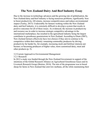 The New Zealand Dairy And Beef Industry Essay
Due to the increase in technology advances and the growing rate of globalisation, the
New Zealand dairy and beef industry is facing numerous problems, significantly: how
to boost productivity, lift returns, increase competitiveness and reduce environmental
impact (Turley, 2013). Undesirably for farmers working within the New Zealand
dairy and beef industry, it is extremely difficult to develop a system that results in
positive outcomes for all of these issues. As evidenced, the increase in productivity
and resource use in order to increase strategic competitive advantage in the
international marketplace, has resulted in the agricultural industry being the largest
contributor to greenhouse gasemissions in New Zealand. According to Oram (2007),
New Zeeland farmers effectively have two choices if they aim to continue to be
competitive within their industry: remaining commodity producers by driving
productivity far harder by, for example, increasing stock and fertiliser intensity per
hectare; or becoming producers of higher value, more customised dairy, meat and
other products (p. 5).
3.2 Current Approach to Environmental Management
3.2.1 Research
In 2012 a study was funded through the New Zealand Government in support of the
intentions of the Global Research Alliance on Agricultural Greenhouse Gases and its
Livestock Research Group (Morton, 2014). The aim of the programme was to breed
sheep for farms in New Zealand that emit low methane, all the while maintaining their
 