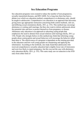 Sex Education Programs
Sex education programs were created to reduce the number of teen pregnancies,
sexually transmitted diseases, and HIV/AIDS. For a long time there has been a
debate over which sex education method, comprehensive or abstinence only, should
be taught to adolescents. Comprehensive sex education is an approach that advocates
giving teens age appropriate instruction concerning birth control methods, safe sex,
and differing sexual orientations (Kelly, 2011, p. 153). This method may encourage
abstinence or waiting until marriage, but they also want to inform adolescents about
the potential risks and how to protect themselves from pregnancy or disease.
Abstinence only education is an approach to educating young people that
emphasizes the need to abstain from sexual relations until marriage (Kelly, 2011, p.
154). People who strongly believe in this method may think that informing young
people about contraception and sexual behaviors will encourage the behavior rather
than deter it. The effectiveness of a program is dependant on the training provided
to the educators and how well young people are interpreting and applying the
information. According to the textbook, one study found that adolescents who
received comprehensive sexuality education had a slightly lower rate of intercourse
and were less likely to report pregnancy, but this was not the case with abstinence
only education (Kelly, 2011, p. 155). This same study saw no reduction in the STD
rates from either form of
 