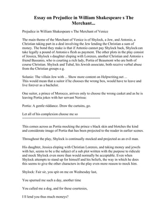 Essay on Prejudice in William Shakespeare s The
Merchant...
Prejudice in William Shakespeare s The Merchant of Venice
The main theme of the Merchant of Venice is of Shylock, a Jew, and Antonio, a
Christian taking part in a deal involving the Jew lending the Christian a sum of
money. The bond they make is that if Antonio cannot pay Shylock back, Shylockcan
take legally a pound of Antonio s flesh as payment. The other plots in the play consist
of Jessica, Shylock s daughter eloping with Lorenzo, another Christian and Antonio s
friend Bassanio, who is courting a rich lady, Portia of Beaumont who are both of
course Christian. Shylock and Tubal, his Jewish associate, both receive verbal abuse
from the Christian groups e.g.
Solanio: The villain Jew with ... Show more content on Helpwriting.net ...
This would mean that a suitor if he chooses the wrong box, would have to leave and
live forever as a bachelor.
One suitor, a prince of Morocco, arrives only to choose the wrong casket and as he is
leaving Portia jokes with her servant Nerissa:
Portia: A gentle riddance. Draw the curtains, go.
Let all of his complexion choose me so
=======================================
This comes across as Portia mocking the prince s black skin and blotches the kind
and considerate image of Portia that has been projected to the reader in earlier scenes.
Throughout the play, Shylock is continually mocked and projected as an evil man.
His daughter, Jessica eloping with Christian Lorenzo, and taking money and jewels
with her, seems to be a the subject of a sub plot written with the purpose to ridicule
and mock Shylock even more than would normally be acceptable. Even when
Shylock attempts to stand up for himself and his beliefs, the way in which he does
this seems to give the other characters in the play even more reason to mock him.
Shylock: Fair sir, you spit on me on Wednesday last,
You spurned me such a day, another time
You called me a dog, and for these courtesies,
I ll lend you thus much moneys?
 
