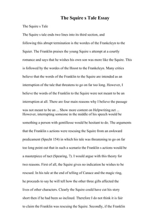 The Squire s Tale Essay
The Squire s Tale
The Squire s tale ends two lines into its third section, and
following this abrupt termination is the wordes of the Frankeleyn to the
Squier. The Franklin praises the young Squire s attempt at a courtly
romance and says that he wishes his own son was more like the Squire. This
is followed by the wordes of the Hoost to the Frankeleyn. Many critics
believe that the words of the Franklin to the Squire are intended as an
interruption of the tale that threatens to go on far too long. However, I
believe the words of the Franklin to the Squire were not meant to be an
interruption at all. There are four main reasons why I believe the passage
was not meant to be an ... Show more content on Helpwriting.net ...
However, interrupting someone in the middle of his speech would be
something a person with gentillesse would be hesitant to do. The arguments
that the Franklin s actions were rescuing the Squire from an awkward
predicament (Specht 154) in which his tale was threatening to go on far
too long point out that in such a scenario the Franklin s actions would be
a masterpiece of tact (Spearing, 7). I would argue with this theory for
two reasons. First of all, the Squire gives no indication he wishes to be
rescued. In his tale at the end of telling of Canace and the magic ring,
he proceeds to say he will tell how the other three gifts affected the
lives of other characters. Clearly the Squire could have cut his story
short then if he had been so inclined. Therefore I do not think it is fair
to claim the Franklin was rescuing the Squire. Secondly, if the Franklin
 