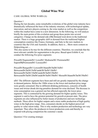 Global Wine War
CASE: GLOBAL WINE WARS (A)
Question 1
During the last decades, some remarkable evolutions of the global wine industry have
dramatically influenced the base of the industry structure, with technological update,
innovation, and new players coming in, the wine market as well as the competition
within this market have come to a new dimension. In the following, we will analyze
briefly the main points of this evolution and group those points into several
categories. Change on the demand side вЂђ Demand went down in the traditional
market. There is a huge geographic shift in demand from the traditional highest
consumption countries like France, Germany, and Italy to the new markets in
countries like the USA and Australia. In addition, there is... Show more content on
Helpwriting.net ...
This also seems to be true for the different countries. Therefore, we conclude that the
most relevant variable for segmentation is the price. Based upon Exhibit 4, we
conduct the following five price segments:
PriceвЂ©SegmentвЂ© LowвЂ© MediumвЂ© PremiumвЂ©
SuperвЂђPremiumвЂ© LuxuryвЂ©
PriceвЂ©RangeвЂ© LowerвЂ©thanвЂ©$вЂ©5вЂ©
BetweenвЂ©$вЂ©5вЂ©andвЂ©$вЂ©10вЂ©
BetweenвЂ©$вЂ©10вЂ©andвЂ©$вЂ©20вЂ©
BetweenвЂ©$вЂ©20вЂ©andвЂ©$вЂ©50вЂ© MoreвЂ©thanвЂ©$вЂ©50вЂ©
вЂ© The different segments have been and still are greatly impacted by the change
in demand patterns. Before the 1960s wines in the lower and medium price range
were greatly consumed. Due to different drinking preferences, concerns of health
issues and stricter drunk driving penalties demand for wine declined. The decrease in
wine consumption was a general one but affected especially the lower price
segments. This is contrasted by the growing demand for higher quality wines. This
segment is said to have the greatest potential for growth at present state. The price
segments are also influenced by better means of production and new technology
methods. These allow for higher outputs and a more stable production of high quality
wines in the high price range. Also, consumers decide on the highest perceived
quality to value ration today. This is why modern production and technology are very
important. They allow the producers to lower production costs and thereby to
respond with pricing competition the customer s needs.
Question 3 For creating strategic
 