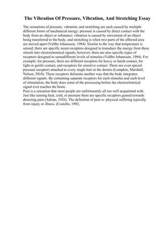 The Vibration Of Pressure, Vibration, And Stretching Essay
The sensations of pressure, vibration, and stretching are each caused by multiple
different forms of mechanical energy: pressure is caused by direct contact with the
body from an object or substance; vibration is caused by movement of an object
being transferred to the body; and stretching is when two parts of the affected area
are moved apart (Vallbo Johansson, 1984). Similar to the way that temperature is
sensed, there are specific neuro receptors designed to transduce the energy from these
stimuli into electrochemical signals; however, there are also specific types of
receptors designed to sensedifferent levels of stimulus (Vallbo Johansson, 1984). For
example: for pressure, there are different receptors for heavy or harsh contact, for
light or gentle contact, and receptors for sensitive contact. There are even special
pressure receptors attached to every single hair in the dermis (Lumpkin, Marshall,
Nelson, 2010). These receptors delineate another way that the body integrates
different signals. By containing separate receptors for each stimulus and each level
of stimulation, the body does some of the processing before the electrochemical
signal ever reaches the brain.
Pain is a sensation that most people are unfortunately all too well acquainted with.
Just like sensing heat, cold, or pressure there are specific receptors geared towards
detecting pain (Adrian, 1926). The definition of pain is: physical suffering typically
from injury or illness. (Costello, 1992,
 