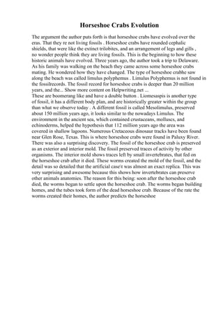 Horseshoe Crabs Evolution
The argument the author puts forth is that horseshoe crabs have evolved over the
eras. That they re not living fossils . Horseshoe crabs have rounded cephalic
shields, that were like the extinct trilobites, and an arrangement of legs and gills ,
no wonder people think they are living fossils. This is the beginning to how these
historic animals have evolved. Three years ago, the author took a trip to Delaware.
As his family was walking on the beach they came across some horseshoe crabs
mating. He wondered how they have changed. The type of horseshoe crabhe saw
along the beach was called limulus polyphemus . Limulus Polyphemus is not found in
the fossilrecords. The fossil record for horseshoe crabs is deeper than 20 million
years, and the... Show more content on Helpwriting.net ...
These are boomerang like and have a double button . Liomesaspis is another type
of fossil, it has a different body plan, and are historically greater within the group
than what we observe today . A different fossil is called Mesolimulus, preserved
about 150 million years ago, it looks similar to the nowadays Limulus. The
environment in the ancient sea, which contained crustaceans, molluscs, and
echinoderms, helped the hypothesis that 112 million years ago the area was
covered in shallow lagoons. Numerous Cretaceous dinosaur tracks have been found
near Glen Rose, Texas. This is where horseshoe crabs were found in Paluxy River.
There was also a surprising discovery. The fossil of the horseshoe crab is preserved
as an exterior and interior mold. The fossil preserved traces of activity by other
organisms. The interior mold shows traces left by small invertebrates, that fed on
the horseshoe crab after it died. These worms created the mold of the fossil, and the
detail was so detailed that the artificial caset was almost an exact replica. This was
very surprising and awesome because this shows how invertebrates can preserve
other animals anatomies. The reason for this being: soon after the horseshoe crab
died, the worms began to settle upon the horseshoe crab. The worms began building
homes, and the tubes took form of the dead horseshoe crab. Because of the rate the
worms created their homes, the author predicts the horseshoe
 