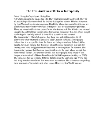 The Pros And Cons Of Orcas In Captivity
Orcas Living in Captivity or Living Free
All whales in captivity have a bad life. They re all emotionally destroyed. They re
all psychologically traumatized. So they re ticking time bombs. This is a statement
by Lori Marino from the documentary, Blackfish. Many statements like this one are
common and believed to be true due to the proof that the documentary provides.
There are many incidents that prove Orcas, also known as Killer Whales, are harmed
in captivity and that their trainers are often harmed because of this, too. Orcas should
not be kept in captivity since it is harmful to both Orcas and humans.
The documentary, Blackfish, proves that there was and still is quite a bit of
controversy over whether it is ethical to keep Orcas in captivity. Some people
believe that it is acceptable since the Orcas are being treated and fed well. Other
people, however, believe that this is not ethical because being kept in a tank for
twenty years leads to aggression and therefore is too dangerous for humans. The
documentary proves that there are many incidents, in the past, where a whale has
harmed their trainer. One example of this, that made people more aware of the
danger, was the death of Dawn Brancheau in 2010 (Cowperthwaite Oteyza, 2013).
The incidence has led to many different debates over the years and Sea World has
had to try to refute the claims that were made about them. The claims were regarding
their treatment of the whales and other issues. However, Sea World was not
 