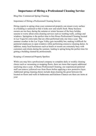 Importance of Hiring a Professional Cleaning Service
Blog One: Commercial Spring Cleaning
Importance of Hiring a Professional Cleaning Service
Hiring experts to spring clean your commercial property can ensure every surface
in a building is sanitized so that it looks new and smells fresh. Many business
owners are too busy during the autumn or winter because of the busy holiday
seasons to worry about extra cleaning services such as washing walls, ceilings and
windows. Springtime is the perfect time to hire Roses Professional Cleaning located
in Las Vegasfor extra tasks that are often performed only one time a year. The
summer weather in the Las Vegas Valley gets incredibly hot, making it difficult for
janitorial employees to open windows while performing extensive cleaning duties. In
addition, many local businesses such as hotels or resorts are extremely busy with
customers and clients during the summer, leading to spring being the perfect time for
getting a building cleaned by professionals.
Keeping a Commercial Property Spotless
While you may hire a professional company to complete daily or weekly cleaning
chores such as vacuuming or mopping floors, there are items that require additional
sanitizing once a year. At Roses Professional Cleaning, our experienced janitorial
staff can remove yellowed wax from floors before applying a new protective layer.
Additional spring cleaning chores include deep cleaning the grout between tile
located on floors and walls in bathrooms and kitchens Chances are there are items at
your
 