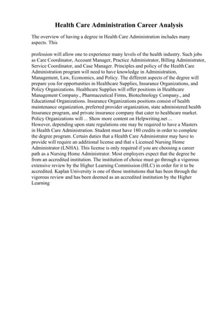 Health Care Administration Career Analysis
The overview of having a degree in Health Care Administration includes many
aspects. This
profession will allow one to experience many levels of the health industry. Such jobs
as Care Coordinator, Account Manager, Practice Administrator, Billing Administrator,
Service Coordinator, and Case Manager. Principles and policy of the HealthCare
Administration program will need to have knowledge in Administration,
Management, Law, Economics, and Policy. The different aspects of the degree will
prepare you for opportunities in Healthcare Supplies, Insurance Organizations, and
Policy Organizations. Healthcare Supplies will offer positions in Healthcare
Management Company., Pharmaceutical Firms, Biotechnology Company., and
Educational Organizations. Insurance Organizations positions consist of health
maintenance organization, preferred provider organization, state administered health
Insurance program, and private insurance company that cater to healthcare market.
Policy Organizations will ... Show more content on Helpwriting.net ...
However, depending upon state regulations one may be required to have a Masters
in Health Care Administration. Student must have 180 credits in order to complete
the degree program. Certain duties that a Health Care Administrator may have to
provide will require an additional license and that s Licensed Nursing Home
Administrator (LNHA). This license is only required if you are choosing a career
path as a Nursing Home Administrator. Most employers expect that the degree be
from an accredited institution. The institution of choice must go through a vigorous
extensive review by the Higher Learning Commission (HLC) in order for it to be
accredited. Kaplan University is one of those institutions that has been through the
vigorous review and has been deemed as an accredited institution by the Higher
Learning
 