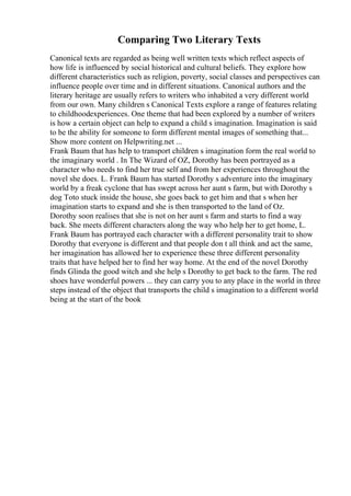 Comparing Two Literary Texts
Canonical texts are regarded as being well written texts which reflect aspects of
how life is influenced by social historical and cultural beliefs. They explore how
different characteristics such as religion, poverty, social classes and perspectives can
influence people over time and in different situations. Canonical authors and the
literary heritage are usually refers to writers who inhabited a very different world
from our own. Many children s Canonical Texts explore a range of features relating
to childhoodexperiences. One theme that had been explored by a number of writers
is how a certain object can help to expand a child s imagination. Imagination is said
to be the ability for someone to form different mental images of something that...
Show more content on Helpwriting.net ...
Frank Baum that has help to transport children s imagination form the real world to
the imaginary world . In The Wizard of OZ, Dorothy has been portrayed as a
character who needs to find her true self and from her experiences throughout the
novel she does. L. Frank Baum has started Dorothy s adventure into the imaginary
world by a freak cyclone that has swept across her aunt s farm, but with Dorothy s
dog Toto stuck inside the house, she goes back to get him and that s when her
imagination starts to expand and she is then transported to the land of Oz.
Dorothy soon realises that she is not on her aunt s farm and starts to find a way
back. She meets different characters along the way who help her to get home, L.
Frank Baum has portrayed each character with a different personality trait to show
Dorothy that everyone is different and that people don t all think and act the same,
her imagination has allowed her to experience these three different personality
traits that have helped her to find her way home. At the end of the novel Dorothy
finds Glinda the good witch and she help s Dorothy to get back to the farm. The red
shoes have wonderful powers ... they can carry you to any place in the world in three
steps instead of the object that transports the child s imagination to a different world
being at the start of the book
 