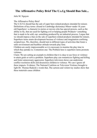 The Affirmative Policy Brief The U.s.f.g Should Ban Sale...
Julie M. Nguyen
The Affirmative Policy Brief
The U.S.F.G should ban the sale of super hero related products intended for minors
Definitions of key terms: (found in Cambridge dictionary) Minor=under 18 years
old Superhero= a character in stories or movies who has special powers, such as the
ability to fly, that are used for fighting evil or helping people Products= something
that is made to be sold, esp. something produced by an industrial process. I argue that
we should impose a ban on the sale of superhero related products intended for minors.
Superhero items stunts development because of violence and imagination confining
scripted toys. We, therefore, should turn to different types of activities that foster a
safer environment and healthier attitude towards play time.
Children are easily impressionable so it is necessary to monitor the play time in
which they partake in. Contention one: The Problem here is superhero items promote
violence.
Claim: We are setting an example to children that it is okay to use force or violence
to attain goals or solve a problem. Superhero play can romanticize fighting and killing
and foster unnecessary aggression. Superhero television shows can undermine
conflict resolution skills and desensitize children to violence. We can t ignore all
these impacts. Evidence: The National Coalition on Television Violence brought to
light Dr. Thomas Radecki s words that, The cartoon and violent toy studies show that
these materials cause children
 