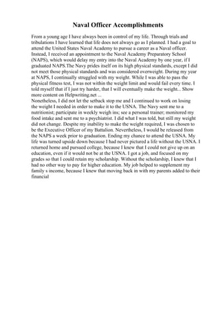 Naval Officer Accomplishments
From a young age I have always been in control of my life. Through trials and
tribulations I have learned that life does not always go as I planned. I had a goal to
attend the United States Naval Academy to pursue a career as a Naval officer.
Instead, I received an appointment to the Naval Academy Preparatory School
(NAPS), which would delay my entry into the Naval Academy by one year, if I
graduated NAPS.The Navy prides itself on its high physical standards, except I did
not meet those physical standards and was considered overweight. During my year
at NAPS, I continually struggled with my weight. While I was able to pass the
physical fitness test, I was not within the weight limit and would fail every time. I
told myself that if I just try harder, that I will eventually make the weight... Show
more content on Helpwriting.net ...
Nonetheless, I did not let the setback stop me and I continued to work on losing
the weight I needed in order to make it to the USNA. The Navy sent me to a
nutritionist; participate in weekly weigh ins; see a personal trainer; monitored my
food intake and sent me to a psychiatrist. I did what I was told, but still my weight
did not change. Despite my inability to make the weight required, I was chosen to
be the Executive Officer of my Battalion. Nevertheless, I would be released from
the NAPS a week prior to graduation. Ending my chance to attend the USNA. My
life was turned upside down because I had never pictured a life without the USNA. I
returned home and pursued college, because I knew that I could not give up on an
education, even if it would not be at the USNA. I got a job, and focused on my
grades so that I could retain my scholarship. Without the scholarship, I knew that I
had no other way to pay for higher education. My job helped to supplement my
family s income, because I knew that moving back in with my parents added to their
financial
 