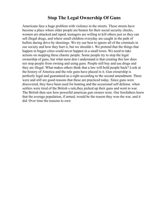 Stop The Legal Ownership Of Guns
Americans face a huge problem with violence in the streets. These streets have
become a place where older people are beaten for their social security checks,
women are attacked and raped, teenagers are willing to kill others just so they can
sell illegal drugs, and where small children everyday are caught in the path of
bullets during drive by shootings. We try our best to ignore all of the criminals in
our society and how they hurt it, but we shouldn t. We pretend that the things that
happen in bigger cities could never happen in a small town. We need to take
actions on stopping these chaotic people. Some people try to stop the legal
ownership of guns, but what most don t understand is that creating this law does
not stop people from owning and using guns. People still buy and use drugs and
they are illegal. What makes others think that a law will hold people back? Look at
the history of America and the role guns have placed in it. Gun ownership is
perfectly legal and guaranteed as a right according to the second amendment. There
were and still are good reasons that these are practiced today. Since guns were
discovered, they have been used for hunting and the occasional self defense. when
settlers were tired of the British s rule,they picked up their guns and went to war.
The British then saw how powerful american gun owners were. Our forefathers knew
that the average population, if armed, would be the reason they won the war, and it
did. Over time the reasons to own
 