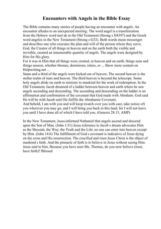 Encounters with Angels in the Bible Essay
The Bible contains many stories of people having an encounter with angels. An
encounter alludes to an unexpected meeting. The word angel is a transliteration
from the Hebrew word mal ak in the Old Testament (Strong s H4397) and the Greek
word angelos in the New Testament (Strong s G32). Both words mean messenger
and describes one who executes the plan and will of the person whom they serve.
God, the Creator of all things in heaven and on the earth both the visible and
invisible, created an innumerable quantity of angels. The angels were designed by
Him for His glory.
For it was in Him that all things were created, in heaven and on earth, things seen and
things unseen, whether thrones, dominions, rulers, or ... Show more content on
Helpwriting.net ...
Satan and a third of the angels were kicked out of heaven. The second heaven is the
stellar realm of stars and heaven. The third heaven is beyond the telescope. Some
holy angels abide on earth to minister to mankind for the work of redemption. In the
Old Testament, Jacob dreamed of a ladder between heaven and earth where he saw
angels ascending and descending. The ascending and descending on the ladder is an
affirmation and confirmation of the covenant that God made with Abraham. God said
He will be with Jacob until He fulfills the Abrahamic Covenant.
And behold, I am with you and will keep (watch over you with care, take notice of)
you wherever you may go, and I will bring you back to this land; for I will not leave
you until I have done all of which I have told you. (Genesis 28:15, AMP)
In the New Testament, Jesus informed Nathaniel that angels ascend and descend
upon the Son of Man. (John 1:51) Jesus reference to Jacob s dream advocates Him
as the Messiah, the Way, the Truth and the Life; no one can enter into heaven except
by Him. (John 14:6) The fulfillment of God s covenant is indicative of Jesus dying
on the cross and His resurrection. The crucified and risen Jesus Christ is the object of
mankind s faith. And the pinnacle of faith is to believe in Jesus without seeing Him.
Jesus said to him, Because you have seen Me, Thomas, do you now believe (trust,
have faith)? Blessed
 