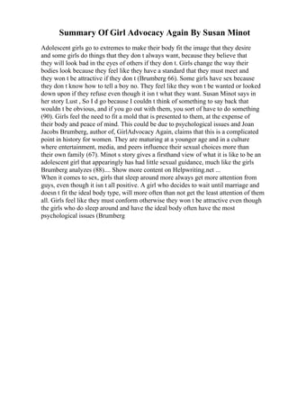 Summary Of Girl Advocacy Again By Susan Minot
Adolescent girls go to extremes to make their body fit the image that they desire
and some girls do things that they don t always want, because they believe that
they will look bad in the eyes of others if they don t. Girls change the way their
bodies look because they feel like they have a standard that they must meet and
they won t be attractive if they don t (Brumberg 66). Some girls have sex because
they don t know how to tell a boy no. They feel like they won t be wanted or looked
down upon if they refuse even though it isn t what they want. Susan Minot says in
her story Lust , So I d go because I couldn t think of something to say back that
wouldn t be obvious, and if you go out with them, you sort of have to do something
(90). Girls feel the need to fit a mold that is presented to them, at the expense of
their body and peace of mind. This could be due to psychological issues and Joan
Jacobs Brumberg, author of, GirlAdvocacy Again, claims that this is a complicated
point in history for women. They are maturing at a younger age and in a culture
where entertainment, media, and peers influence their sexual choices more than
their own family (67). Minot s story gives a firsthand view of what it is like to be an
adolescent girl that appearingly has had little sexual guidance, much like the girls
Brumberg analyzes (88).... Show more content on Helpwriting.net ...
When it comes to sex, girls that sleep around more always get more attention from
guys, even though it isn t all positive. A girl who decides to wait until marriage and
doesn t fit the ideal body type, will more often than not get the least attention of them
all. Girls feel like they must conform otherwise they won t be attractive even though
the girls who do sleep around and have the ideal body often have the most
psychological issues (Brumberg
 