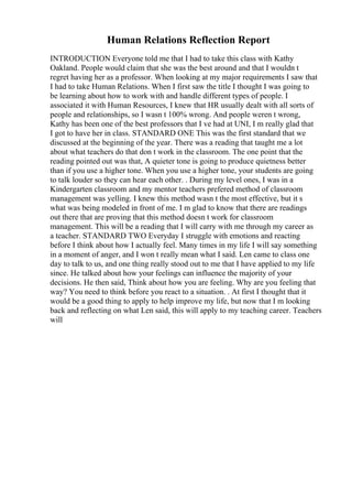 Human Relations Reflection Report
INTRODUCTION Everyone told me that I had to take this class with Kathy
Oakland. People would claim that she was the best around and that I wouldn t
regret having her as a professor. When looking at my major requirements I saw that
I had to take Human Relations. When I first saw the title I thought I was going to
be learning about how to work with and handle different types of people. I
associated it with Human Resources, I knew that HR usually dealt with all sorts of
people and relationships, so I wasn t 100% wrong. And people weren t wrong,
Kathy has been one of the best professors that I ve had at UNI, I m really glad that
I got to have her in class. STANDARD ONE This was the first standard that we
discussed at the beginning of the year. There was a reading that taught me a lot
about what teachers do that don t work in the classroom. The one point that the
reading pointed out was that, A quieter tone is going to produce quietness better
than if you use a higher tone. When you use a higher tone, your students are going
to talk louder so they can hear each other. . During my level ones, I was in a
Kindergarten classroom and my mentor teachers prefered method of classroom
management was yelling. I knew this method wasn t the most effective, but it s
what was being modeled in front of me. I m glad to know that there are readings
out there that are proving that this method doesn t work for classroom
management. This will be a reading that I will carry with me through my career as
a teacher. STANDARD TWO Everyday I struggle with emotions and reacting
before I think about how I actually feel. Many times in my life I will say something
in a moment of anger, and I won t really mean what I said. Len came to class one
day to talk to us, and one thing really stood out to me that I have applied to my life
since. He talked about how your feelings can influence the majority of your
decisions. He then said, Think about how you are feeling. Why are you feeling that
way? You need to think before you react to a situation. . At first I thought that it
would be a good thing to apply to help improve my life, but now that I m looking
back and reflecting on what Len said, this will apply to my teaching career. Teachers
will
 