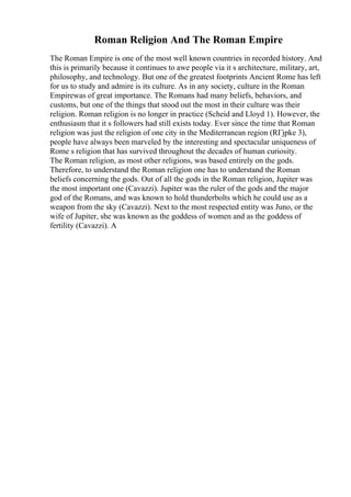 Roman Religion And The Roman Empire
The Roman Empire is one of the most well known countries in recorded history. And
this is primarily because it continues to awe people via it s architecture, military, art,
philosophy, and technology. But one of the greatest footprints Ancient Rome has left
for us to study and admire is its culture. As in any society, culture in the Roman
Empirewas of great importance. The Romans had many beliefs, behaviors, and
customs, but one of the things that stood out the most in their culture was their
religion. Roman religion is no longer in practice (Scheid and Lloyd 1). However, the
enthusiasm that it s followers had still exists today. Ever since the time that Roman
religion was just the religion of one city in the Mediterranean region (RГјpke 3),
people have always been marveled by the interesting and spectacular uniqueness of
Rome s religion that has survived throughout the decades of human curiosity.
The Roman religion, as most other religions, was based entirely on the gods.
Therefore, to understand the Roman religion one has to understand the Roman
beliefs concerning the gods. Out of all the gods in the Roman religion, Jupiter was
the most important one (Cavazzi). Jupiter was the ruler of the gods and the major
god of the Romans, and was known to hold thunderbolts which he could use as a
weapon from the sky (Cavazzi). Next to the most respected entity was Juno, or the
wife of Jupiter, she was known as the goddess of women and as the goddess of
fertility (Cavazzi). A
 