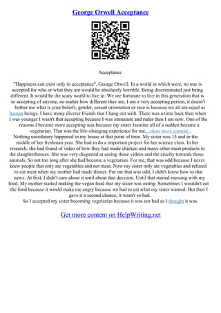 George Orwell Acceptance
Acceptance
"Happiness can exist only in acceptance", George Orwell. In a world in which were, no one is
accepted for who or what they are would be absolutely horrible. Being discriminated just being
different. It would be the scary world to live in. We are fortunate to live in this generation that is
so accepting of anyone, no matter how different they are. I am a very accepting person, it doesn't
bother me what is your beliefs, gender, sexual orientation or race is because we all are equal as
human beings. I have many diverse friends that I hang out with. There was a time back then when
I was younger I wasn't that accepting because I was immature and ruder then I am now. One of the
reasons I became more accepting was because my sister Jasmine all of a sudden became a
vegetarian. That was the life–changing experience for me....show more content...
Nothing unordinary happened in my house at that point of time. My sister was 15 and in the
middle of her freshman year. She had to do a important project for her science class. In her
research, she had found of video of how they had made chicken and many other meat products in
the slaughterhouses. She was very disgusted at seeing those videos and the cruelty towards those
animals. So not too long after she had become a vegetarian. For me, that was odd because I never
knew people that only ate vegetables and not meat. Now my sister only ate vegetables and refused
to eat meat when my mother had made dinner. For me that was odd, I didn't know how to that
news. At first, I didn't care about it until about that decision. Until that started messing with my
food. My mother started making the vegan food that my sister was eating. Sometimes I wouldn't eat
the food because it would make me angry because we had to eat what my sister wanted. But then I
gave it a second chance, it wasn't so bad.
So I accepted my sister becoming vegetarian because it was not bad as I thought it was.
Get more content on HelpWriting.net
 