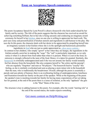 Essay on Acceptance Speech commentary
The poem Acceptance Speech by Lynn Powell is about a housewife who feels undervalued by her
family and by society. The title of the poem suggests that the character has received an award for
achieving something brilliant, but in fact she is being sarcastic and conducting an imaginary award
ceremony for herself in her kitchen, since no one else is willing to appreciate her hard work. The
poet uses irony and personification of kitchen utensils and ingredients to add humour to the play. She
uses the In this poem, the character deals with her desire to be appreciated by propelling herself into
an imaginary scenario in her kitchen where she is in the spotlight and humorously personifies
ingredients in food who are just as under appreciated as...show more content...
In contrast to her children, who simply "growl" at her when they are hungry, the ingredients in the
kitchen actually assist her in making the "soup." The "salt" is particularly important, as we only
notice it when it is absent from food rather than when it is present. When it is not in the food, its
omission is strongly reflected in the taste of the food. Hence, it is taken for granted. Similarly, this
housewife is criminally underappreciated and if she was not around, her family would instantly
feel her absence from the household. She also compares herself to "the celery and the parsnip",
who are regularly "forgotten" and seen as "bit players." The housewife knows "exactly" this
feeling, as she is similarly overlooked and seen as playing a more minor role in the household
than the man, who is traditionally the breadwinner. Overall, although the poem is essentially a
parody and uses plenty of humour, there is an overbearing feeling of underappreciation, loneliness
and frustration towards her family on the part of the speaker. While at the beginning of the poem
the speaker's tone is mocking towards her family for having many expectations of her yet taking
her for granted, at the end of the poem there is a sense of isolation, as the only "applause" she gets
is the "blue" flame of the stove.
The structure is key to adding humour to this poem. For example, after the words "starring role" at
the end of the second stanza, the reader expects something
Get more content on HelpWriting.net
 