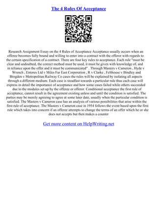 The 4 Rules Of Acceptance
Research Assignment Essay on the 4 Rules of Acceptance Acceptance usually occurs when an
offeree becomes fully bound and willing to enter into a contract with the offeror with regards to
the certain specification of a contract. There are four key rules to acceptance. Each rule "must be
clear and undoubted, the correct method must be used, it must be given with knowledge of, and
in reliance upon the offer and it must be communicated" . Through Masters v Cameron , Hyde v
Wrench , Entores Ltd v Miles Far East Corporation , R v Clarke , Felthouse v Bindley and
Brogden v Metropolitan Railway Co cases the rules will be explained by isolating all aspects
through a different medium. Each case is steadfast towards a particular rule thus each case will
express in detail the importance of acceptance and how some cases failed while others succeeded
due to the modules set up by the offeree or offeror. Conditional acceptance the first rule of
acceptance, cannot result in the agreement existing unless and until the condition is satisfied. The
parties may be merely agreeing to agree at some later date, usually when the particular condition is
satisfied. The Masters v Cameron case has an analysis of various possibilities that arise within the
first rule of acceptance. The Masters v Cameron case in 1954 follows the event based upon the first
rule which takes into concern if an offeree attempts to change the terms of an offer which he or she
does not accepts but then makes a counter
Get more content on HelpWriting.net
 