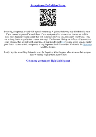 Acceptance Definition Essay
Secondly, acceptance, a word with a precise meaning. A quality that every true friend should have.
If you can not be yourself around them, if you must pretend to be someone you are not or hide
your flaws because you are scared they will judge you or avoid you, they aren't your friend. They
are nothing but an acquaintance or even a stranger. Furthermore, if they are influenced by someone
else's opinion, they are not worth your time. A true friend wouldlove you and accept you, no matter
your flaws. In other words, acceptance is very important in all friendships. Without it, the friendship
would be broken.
Lastly, loyalty, something that could never be forgotten. What happens when someone betrays your
trust? You may forgive them, but you now
Get more content on HelpWriting.net
 