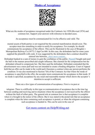 Modes of Acceptance
What are the modes of acceptance recognised under the Contracts Act 1950 (Revised 1974) and
common law. Support your answers with reference to decided cases.
An acceptance must be communicated for it to be effective and valid. The
mental assent of both parties is not required but the external manifestation should exist. The
acceptor must dos something in order to notify his acceptance. For example, he should
communicate his acceptance of the offeror. This can be illustrated in the case of Brogden v
Metropolitan Railway Co (1877) 2 App Cas 666. In this case, the defendants had for some years
supplied the plaintiffs with coals. It was suggested by the defendants that a contract should be
entered into between...show more content...
Defendant banked in a sum of money to gain the confidence of the public. Plaintiff bought and used
the ball in the manner prescribed and caught influenza. She claimed for the compensation but the
defendant refused to compensate her. She then sued the defendant. Defendant contended that the
advertisement was a mere puff and was not intended to create a binding obligation. Court of Appeal
held that an offer can be made to the world and it becomes a contract when any person performs the
condition. It was also mentioned in Section 7(b) of the Contracts Act that where the mode of
acceptance is specified in the offer, the acceptor must communicate his acceptance in that mode. If
no mode is specified, acceptance by any usual and reasonable manner which shows the acceptor 's
intention to accept is sufficient.
There are a few types of communication of acceptance. First is via post or
telegram. There is a difficulty in this type os communication of acceptance due to the time lag
between sending and receiving and in situations where the acceptance is not received by the offeror
without the fault of either party. The general rule at common law is that acceptance is complete
when it is brought to the notice of the offeror. But it was stated in the postal rule that an acceptance
is complete when the letter containing such acceptance is posted, or when the telegram containing
such acceptance is handed in. This can be seen in the case of
Get more content on HelpWriting.net
 