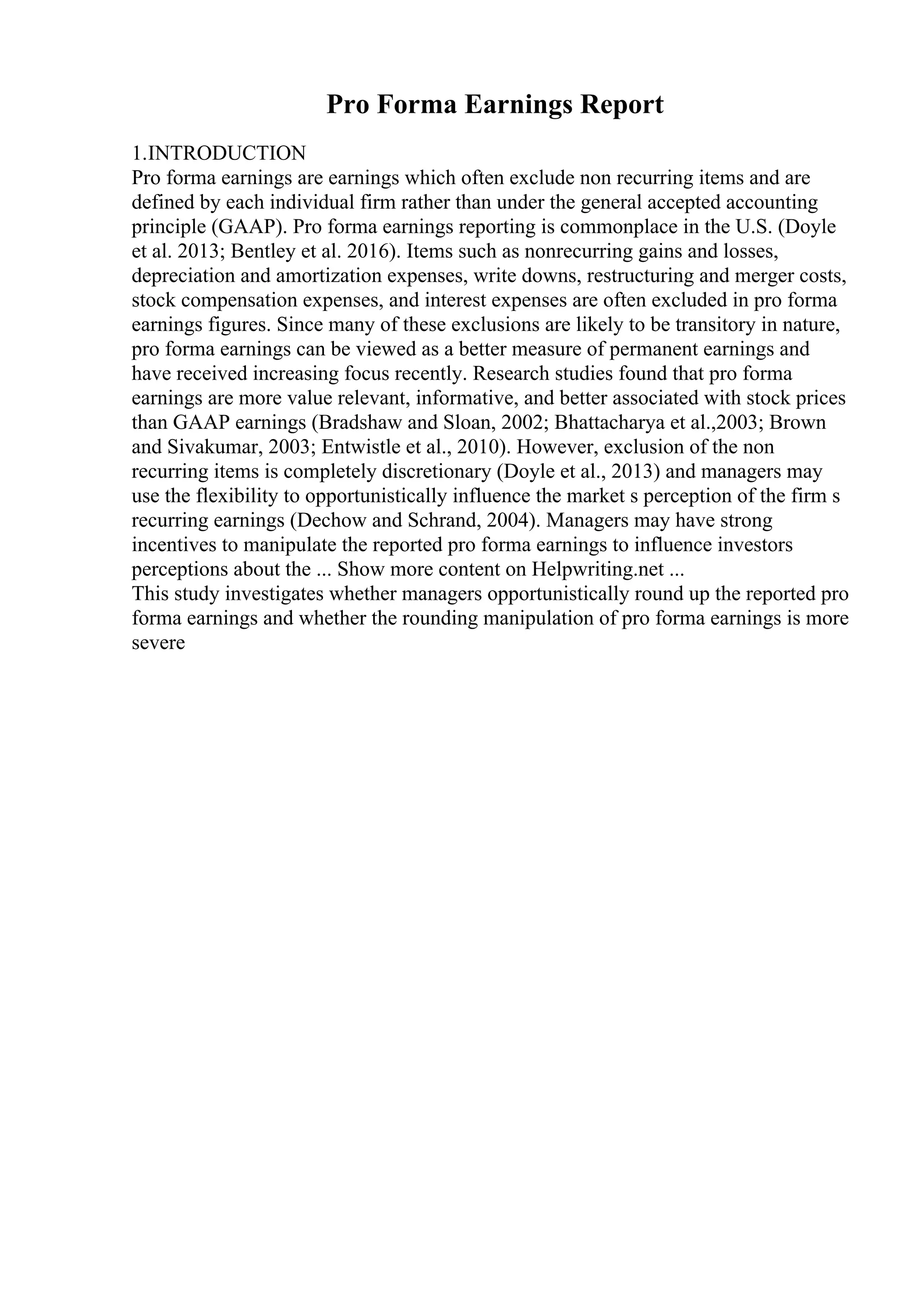 Pro Forma Earnings Report
1.INTRODUCTION
Pro forma earnings are earnings which often exclude non recurring items and are
defined by each individual firm rather than under the general accepted accounting
principle (GAAP). Pro forma earnings reporting is commonplace in the U.S. (Doyle
et al. 2013; Bentley et al. 2016). Items such as nonrecurring gains and losses,
depreciation and amortization expenses, write downs, restructuring and merger costs,
stock compensation expenses, and interest expenses are often excluded in pro forma
earnings figures. Since many of these exclusions are likely to be transitory in nature,
pro forma earnings can be viewed as a better measure of permanent earnings and
have received increasing focus recently. Research studies found that pro forma
earnings are more value relevant, informative, and better associated with stock prices
than GAAP earnings (Bradshaw and Sloan, 2002; Bhattacharya et al.,2003; Brown
and Sivakumar, 2003; Entwistle et al., 2010). However, exclusion of the non
recurring items is completely discretionary (Doyle et al., 2013) and managers may
use the flexibility to opportunistically influence the market s perception of the firm s
recurring earnings (Dechow and Schrand, 2004). Managers may have strong
incentives to manipulate the reported pro forma earnings to influence investors
perceptions about the ... Show more content on Helpwriting.net ...
This study investigates whether managers opportunistically round up the reported pro
forma earnings and whether the rounding manipulation of pro forma earnings is more
severe
 