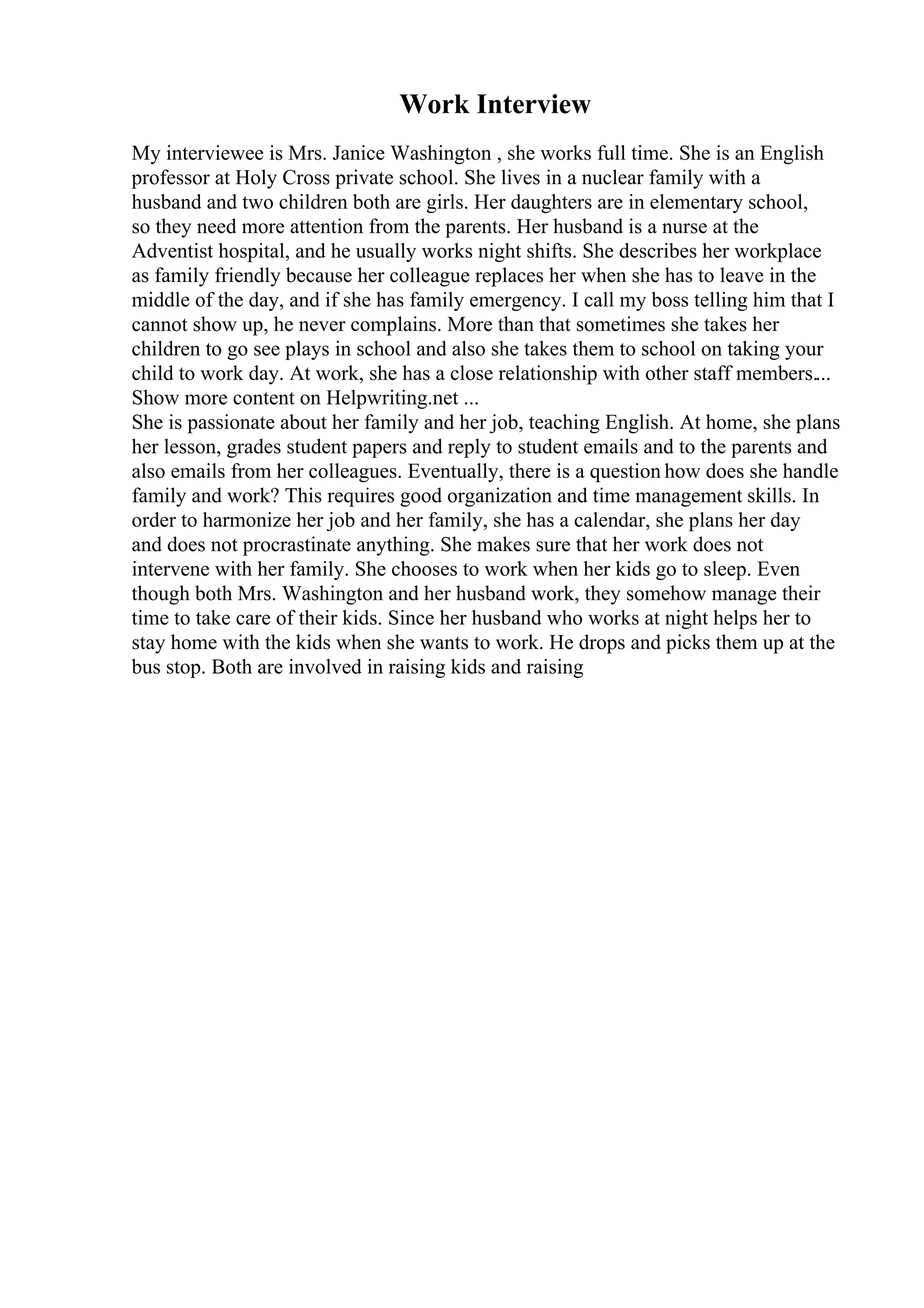 Work Interview
My interviewee is Mrs. Janice Washington , she works full time. She is an English
professor at Holy Cross private school. She lives in a nuclear family with a
husband and two children both are girls. Her daughters are in elementary school,
so they need more attention from the parents. Her husband is a nurse at the
Adventist hospital, and he usually works night shifts. She describes her workplace
as family friendly because her colleague replaces her when she has to leave in the
middle of the day, and if she has family emergency. I call my boss telling him that I
cannot show up, he never complains. More than that sometimes she takes her
children to go see plays in school and also she takes them to school on taking your
child to work day. At work, she has a close relationship with other staff members....
Show more content on Helpwriting.net ...
She is passionate about her family and her job, teaching English. At home, she plans
her lesson, grades student papers and reply to student emails and to the parents and
also emails from her colleagues. Eventually, there is a question how does she handle
family and work? This requires good organization and time management skills. In
order to harmonize her job and her family, she has a calendar, she plans her day
and does not procrastinate anything. She makes sure that her work does not
intervene with her family. She chooses to work when her kids go to sleep. Even
though both Mrs. Washington and her husband work, they somehow manage their
time to take care of their kids. Since her husband who works at night helps her to
stay home with the kids when she wants to work. He drops and picks them up at the
bus stop. Both are involved in raising kids and raising
 
