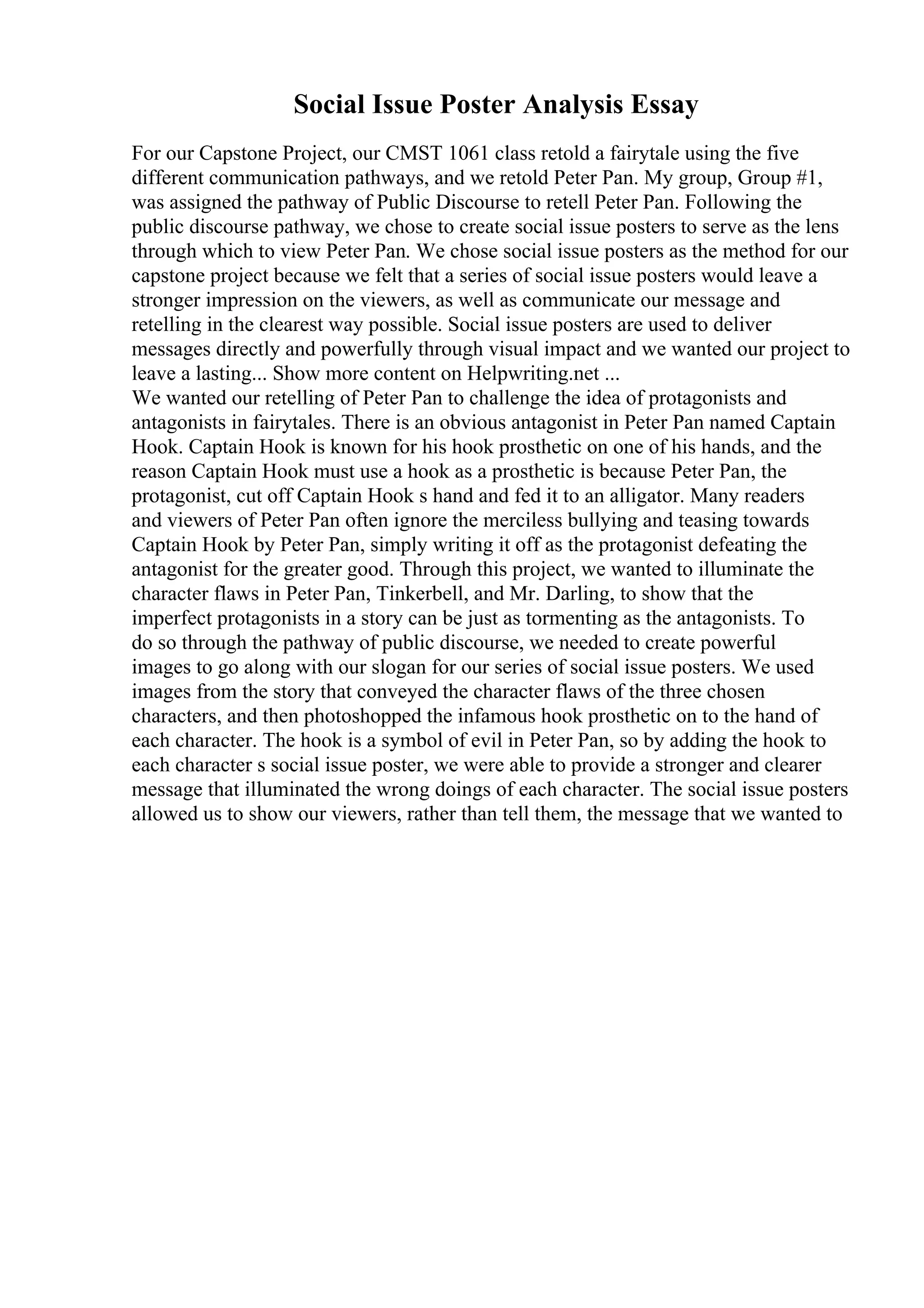 Social Issue Poster Analysis Essay
For our Capstone Project, our CMST 1061 class retold a fairytale using the five
different communication pathways, and we retold Peter Pan. My group, Group #1,
was assigned the pathway of Public Discourse to retell Peter Pan. Following the
public discourse pathway, we chose to create social issue posters to serve as the lens
through which to view Peter Pan. We chose social issue posters as the method for our
capstone project because we felt that a series of social issue posters would leave a
stronger impression on the viewers, as well as communicate our message and
retelling in the clearest way possible. Social issue posters are used to deliver
messages directly and powerfully through visual impact and we wanted our project to
leave a lasting... Show more content on Helpwriting.net ...
We wanted our retelling of Peter Pan to challenge the idea of protagonists and
antagonists in fairytales. There is an obvious antagonist in Peter Pan named Captain
Hook. Captain Hook is known for his hook prosthetic on one of his hands, and the
reason Captain Hook must use a hook as a prosthetic is because Peter Pan, the
protagonist, cut off Captain Hook s hand and fed it to an alligator. Many readers
and viewers of Peter Pan often ignore the merciless bullying and teasing towards
Captain Hook by Peter Pan, simply writing it off as the protagonist defeating the
antagonist for the greater good. Through this project, we wanted to illuminate the
character flaws in Peter Pan, Tinkerbell, and Mr. Darling, to show that the
imperfect protagonists in a story can be just as tormenting as the antagonists. To
do so through the pathway of public discourse, we needed to create powerful
images to go along with our slogan for our series of social issue posters. We used
images from the story that conveyed the character flaws of the three chosen
characters, and then photoshopped the infamous hook prosthetic on to the hand of
each character. The hook is a symbol of evil in Peter Pan, so by adding the hook to
each character s social issue poster, we were able to provide a stronger and clearer
message that illuminated the wrong doings of each character. The social issue posters
allowed us to show our viewers, rather than tell them, the message that we wanted to
 