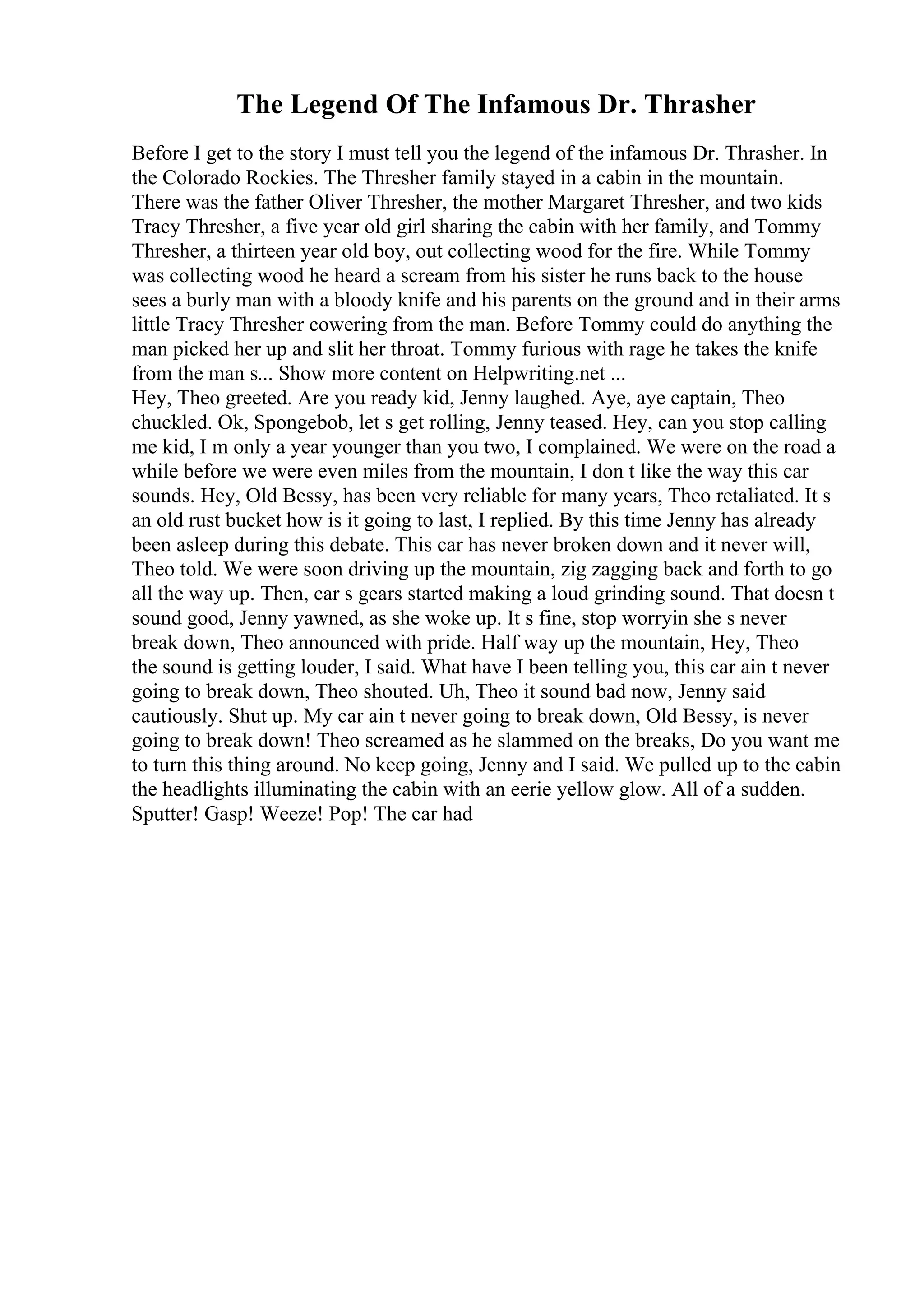 The Legend Of The Infamous Dr. Thrasher
Before I get to the story I must tell you the legend of the infamous Dr. Thrasher. In
the Colorado Rockies. The Thresher family stayed in a cabin in the mountain.
There was the father Oliver Thresher, the mother Margaret Thresher, and two kids
Tracy Thresher, a five year old girl sharing the cabin with her family, and Tommy
Thresher, a thirteen year old boy, out collecting wood for the fire. While Tommy
was collecting wood he heard a scream from his sister he runs back to the house
sees a burly man with a bloody knife and his parents on the ground and in their arms
little Tracy Thresher cowering from the man. Before Tommy could do anything the
man picked her up and slit her throat. Tommy furious with rage he takes the knife
from the man s... Show more content on Helpwriting.net ...
Hey, Theo greeted. Are you ready kid, Jenny laughed. Aye, aye captain, Theo
chuckled. Ok, Spongebob, let s get rolling, Jenny teased. Hey, can you stop calling
me kid, I m only a year younger than you two, I complained. We were on the road a
while before we were even miles from the mountain, I don t like the way this car
sounds. Hey, Old Bessy, has been very reliable for many years, Theo retaliated. It s
an old rust bucket how is it going to last, I replied. By this time Jenny has already
been asleep during this debate. This car has never broken down and it never will,
Theo told. We were soon driving up the mountain, zig zagging back and forth to go
all the way up. Then, car s gears started making a loud grinding sound. That doesn t
sound good, Jenny yawned, as she woke up. It s fine, stop worryin she s never
break down, Theo announced with pride. Half way up the mountain, Hey, Theo
the sound is getting louder, I said. What have I been telling you, this car ain t never
going to break down, Theo shouted. Uh, Theo it sound bad now, Jenny said
cautiously. Shut up. My car ain t never going to break down, Old Bessy, is never
going to break down! Theo screamed as he slammed on the breaks, Do you want me
to turn this thing around. No keep going, Jenny and I said. We pulled up to the cabin
the headlights illuminating the cabin with an eerie yellow glow. All of a sudden.
Sputter! Gasp! Weeze! Pop! The car had
 