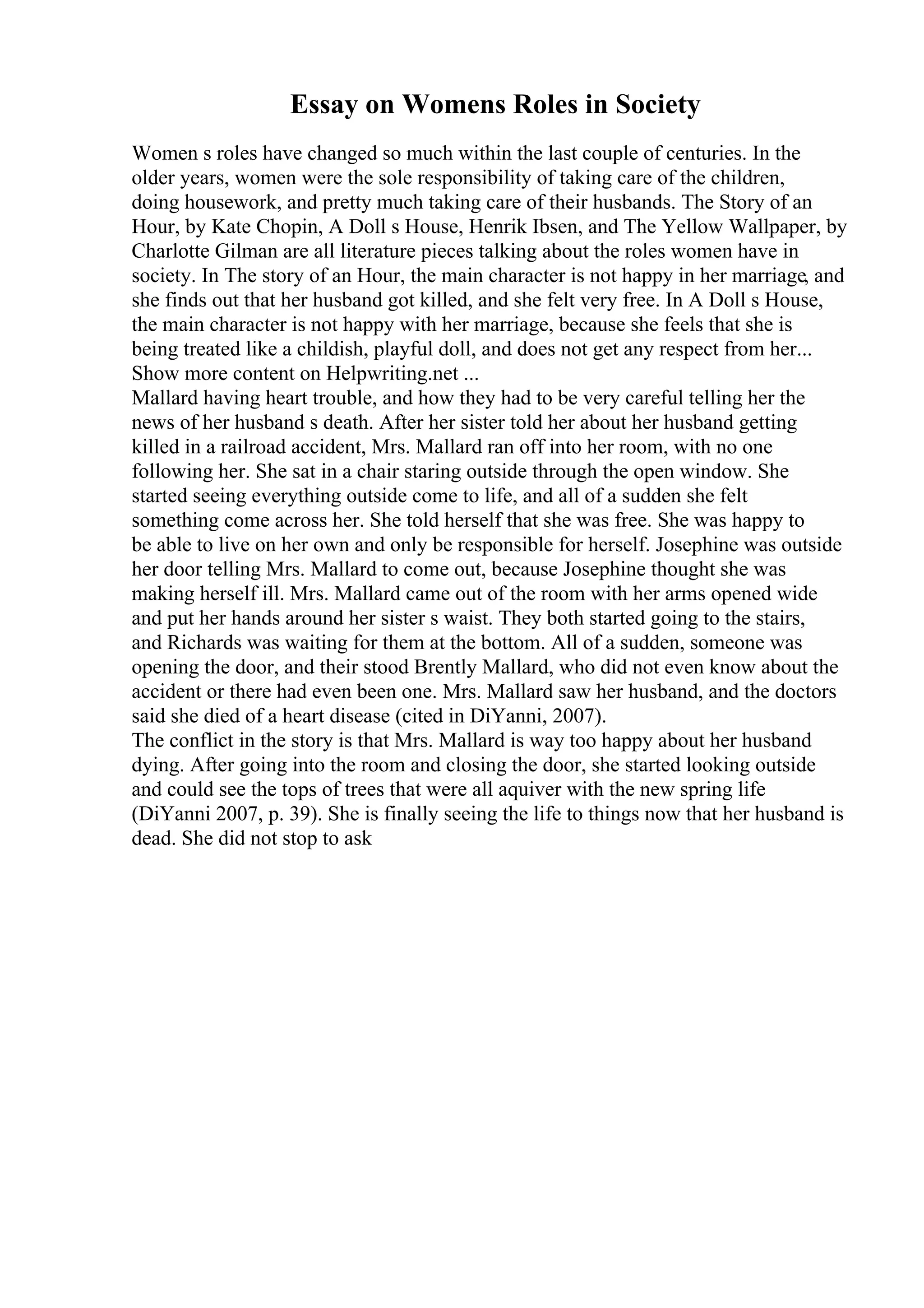 Essay on Womens Roles in Society
Women s roles have changed so much within the last couple of centuries. In the
older years, women were the sole responsibility of taking care of the children,
doing housework, and pretty much taking care of their husbands. The Story of an
Hour, by Kate Chopin, A Doll s House, Henrik Ibsen, and The Yellow Wallpaper, by
Charlotte Gilman are all literature pieces talking about the roles women have in
society. In The story of an Hour, the main character is not happy in her marriage, and
she finds out that her husband got killed, and she felt very free. In A Doll s House,
the main character is not happy with her marriage, because she feels that she is
being treated like a childish, playful doll, and does not get any respect from her...
Show more content on Helpwriting.net ...
Mallard having heart trouble, and how they had to be very careful telling her the
news of her husband s death. After her sister told her about her husband getting
killed in a railroad accident, Mrs. Mallard ran off into her room, with no one
following her. She sat in a chair staring outside through the open window. She
started seeing everything outside come to life, and all of a sudden she felt
something come across her. She told herself that she was free. She was happy to
be able to live on her own and only be responsible for herself. Josephine was outside
her door telling Mrs. Mallard to come out, because Josephine thought she was
making herself ill. Mrs. Mallard came out of the room with her arms opened wide
and put her hands around her sister s waist. They both started going to the stairs,
and Richards was waiting for them at the bottom. All of a sudden, someone was
opening the door, and their stood Brently Mallard, who did not even know about the
accident or there had even been one. Mrs. Mallard saw her husband, and the doctors
said she died of a heart disease (cited in DiYanni, 2007).
The conflict in the story is that Mrs. Mallard is way too happy about her husband
dying. After going into the room and closing the door, she started looking outside
and could see the tops of trees that were all aquiver with the new spring life
(DiYanni 2007, p. 39). She is finally seeing the life to things now that her husband is
dead. She did not stop to ask
 