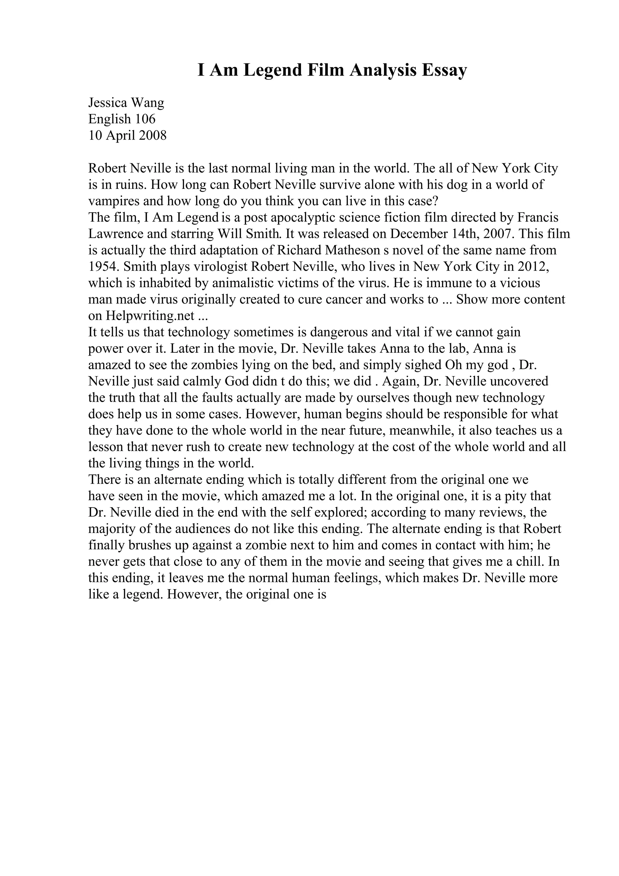 I Am Legend Film Analysis Essay
Jessica Wang
English 106
10 April 2008
Robert Neville is the last normal living man in the world. The all of New York City
is in ruins. How long can Robert Neville survive alone with his dog in a world of
vampires and how long do you think you can live in this case?
The film, I Am Legend is a post apocalyptic science fiction film directed by Francis
Lawrence and starring Will Smith. It was released on December 14th, 2007. This film
is actually the third adaptation of Richard Matheson s novel of the same name from
1954. Smith plays virologist Robert Neville, who lives in New York City in 2012,
which is inhabited by animalistic victims of the virus. He is immune to a vicious
man made virus originally created to cure cancer and works to ... Show more content
on Helpwriting.net ...
It tells us that technology sometimes is dangerous and vital if we cannot gain
power over it. Later in the movie, Dr. Neville takes Anna to the lab, Anna is
amazed to see the zombies lying on the bed, and simply sighed Oh my god , Dr.
Neville just said calmly God didn t do this; we did . Again, Dr. Neville uncovered
the truth that all the faults actually are made by ourselves though new technology
does help us in some cases. However, human begins should be responsible for what
they have done to the whole world in the near future, meanwhile, it also teaches us a
lesson that never rush to create new technology at the cost of the whole world and all
the living things in the world.
There is an alternate ending which is totally different from the original one we
have seen in the movie, which amazed me a lot. In the original one, it is a pity that
Dr. Neville died in the end with the self explored; according to many reviews, the
majority of the audiences do not like this ending. The alternate ending is that Robert
finally brushes up against a zombie next to him and comes in contact with him; he
never gets that close to any of them in the movie and seeing that gives me a chill. In
this ending, it leaves me the normal human feelings, which makes Dr. Neville more
like a legend. However, the original one is
 
