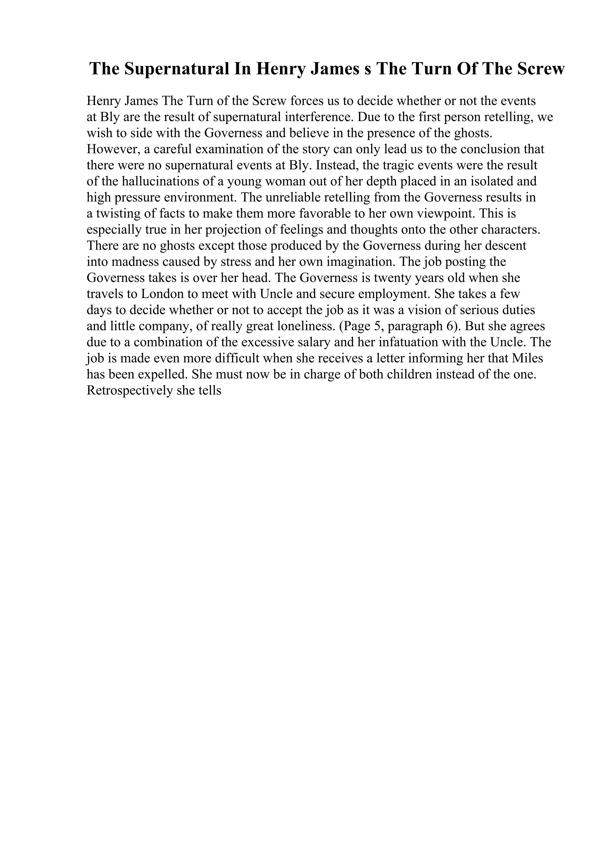 The Supernatural In Henry James s The Turn Of The Screw
Henry James The Turn of the Screw forces us to decide whether or not the events
at Bly are the result of supernatural interference. Due to the first person retelling, we
wish to side with the Governess and believe in the presence of the ghosts.
However, a careful examination of the story can only lead us to the conclusion that
there were no supernatural events at Bly. Instead, the tragic events were the result
of the hallucinations of a young woman out of her depth placed in an isolated and
high pressure environment. The unreliable retelling from the Governess results in
a twisting of facts to make them more favorable to her own viewpoint. This is
especially true in her projection of feelings and thoughts onto the other characters.
There are no ghosts except those produced by the Governess during her descent
into madness caused by stress and her own imagination. The job posting the
Governess takes is over her head. The Governess is twenty years old when she
travels to London to meet with Uncle and secure employment. She takes a few
days to decide whether or not to accept the job as it was a vision of serious duties
and little company, of really great loneliness. (Page 5, paragraph 6). But she agrees
due to a combination of the excessive salary and her infatuation with the Uncle. The
job is made even more difficult when she receives a letter informing her that Miles
has been expelled. She must now be in charge of both children instead of the one.
Retrospectively she tells
 