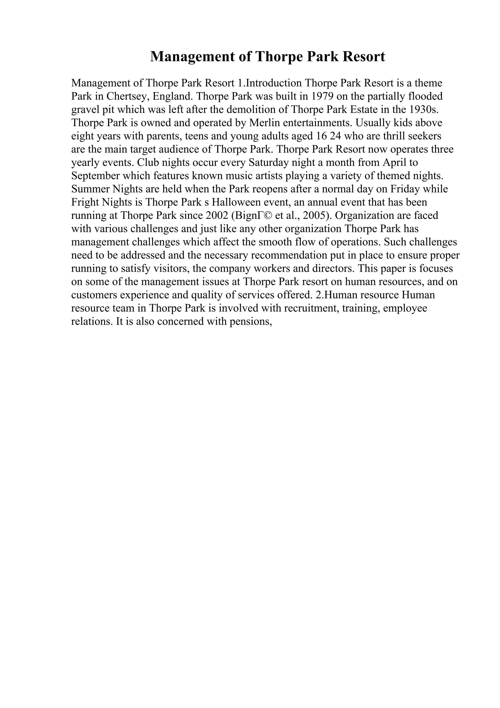 Management of Thorpe Park Resort
Management of Thorpe Park Resort 1.Introduction Thorpe Park Resort is a theme
Park in Chertsey, England. Thorpe Park was built in 1979 on the partially flooded
gravel pit which was left after the demolition of Thorpe Park Estate in the 1930s.
Thorpe Park is owned and operated by Merlin entertainments. Usually kids above
eight years with parents, teens and young adults aged 16 24 who are thrill seekers
are the main target audience of Thorpe Park. Thorpe Park Resort now operates three
yearly events. Club nights occur every Saturday night a month from April to
September which features known music artists playing a variety of themed nights.
Summer Nights are held when the Park reopens after a normal day on Friday while
Fright Nights is Thorpe Park s Halloween event, an annual event that has been
running at Thorpe Park since 2002 (BignГ© et al., 2005). Organization are faced
with various challenges and just like any other organization Thorpe Park has
management challenges which affect the smooth flow of operations. Such challenges
need to be addressed and the necessary recommendation put in place to ensure proper
running to satisfy visitors, the company workers and directors. This paper is focuses
on some of the management issues at Thorpe Park resort on human resources, and on
customers experience and quality of services offered. 2.Human resource Human
resource team in Thorpe Park is involved with recruitment, training, employee
relations. It is also concerned with pensions,
 
