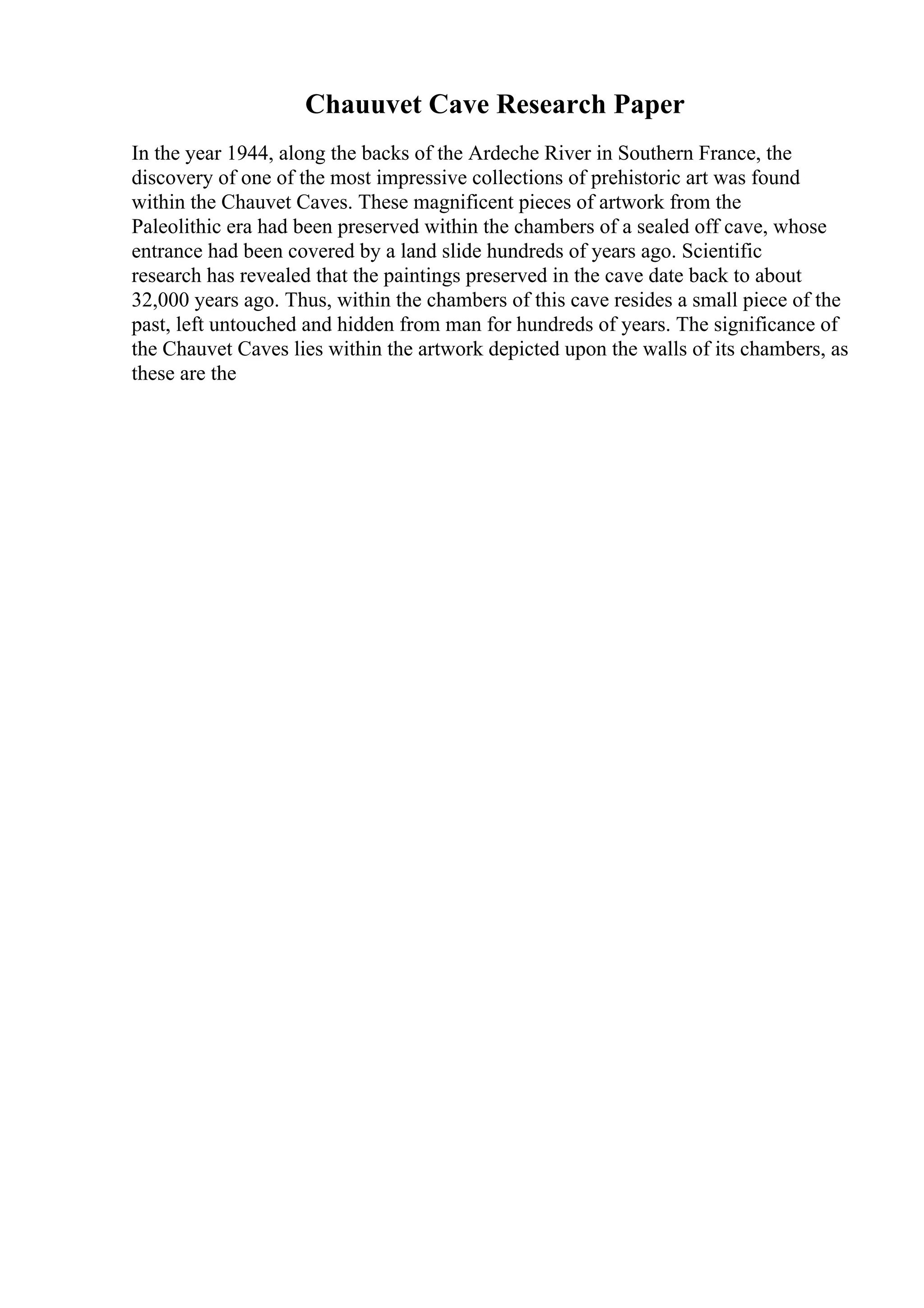 Chauuvet Cave Research Paper
In the year 1944, along the backs of the Ardeche River in Southern France, the
discovery of one of the most impressive collections of prehistoric art was found
within the Chauvet Caves. These magnificent pieces of artwork from the
Paleolithic era had been preserved within the chambers of a sealed off cave, whose
entrance had been covered by a land slide hundreds of years ago. Scientific
research has revealed that the paintings preserved in the cave date back to about
32,000 years ago. Thus, within the chambers of this cave resides a small piece of the
past, left untouched and hidden from man for hundreds of years. The significance of
the Chauvet Caves lies within the artwork depicted upon the walls of its chambers, as
these are the
 