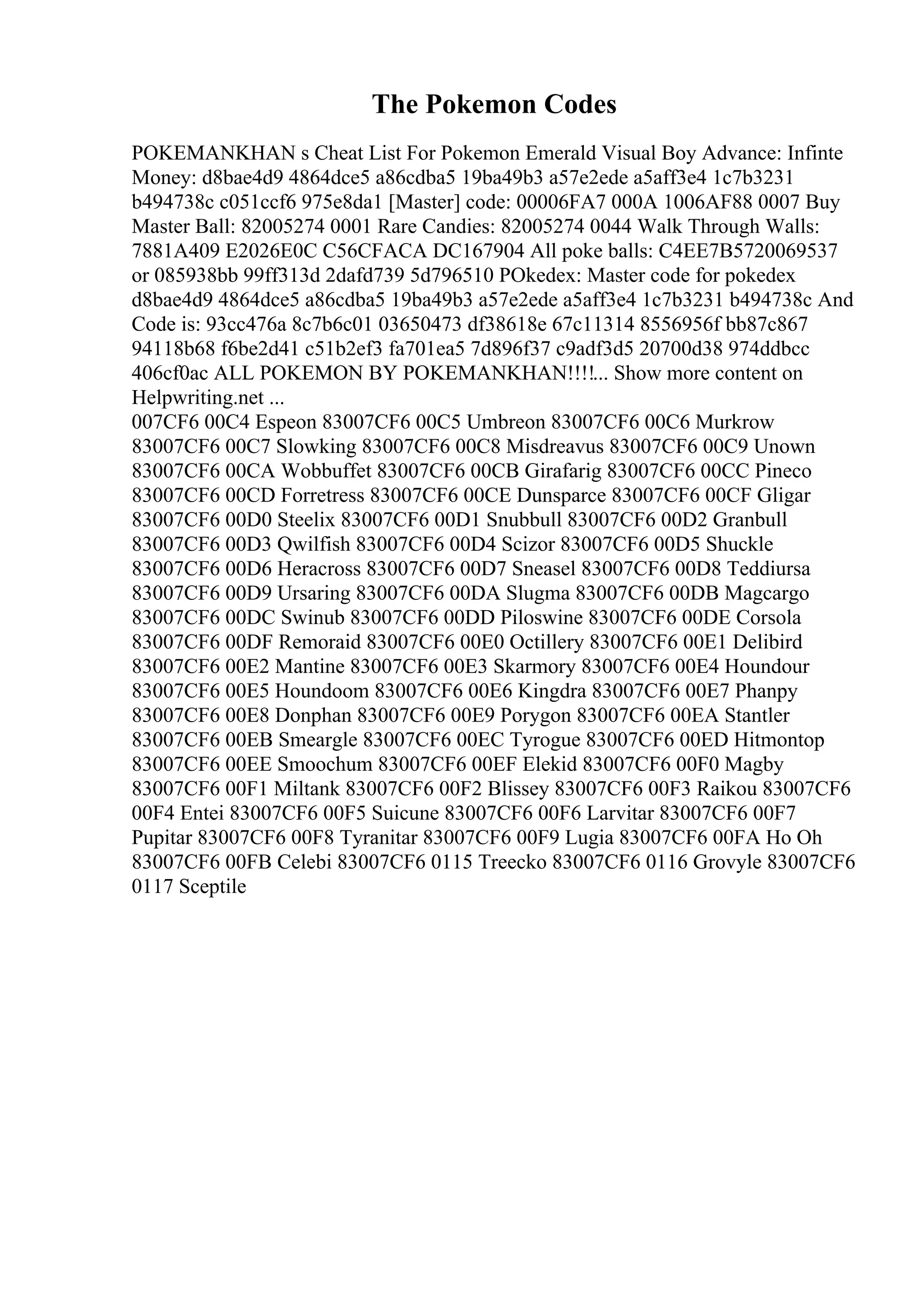 The Pokemon Codes
POKEMANKHAN s Cheat List For Pokemon Emerald Visual Boy Advance: Infinte
Money: d8bae4d9 4864dce5 a86cdba5 19ba49b3 a57e2ede a5aff3e4 1c7b3231
b494738c c051ccf6 975e8da1 [Master] code: 00006FA7 000A 1006AF88 0007 Buy
Master Ball: 82005274 0001 Rare Candies: 82005274 0044 Walk Through Walls:
7881A409 E2026E0C C56CFACA DC167904 All poke balls: C4EE7B5720069537
or 085938bb 99ff313d 2dafd739 5d796510 POkedex: Master code for pokedex
d8bae4d9 4864dce5 a86cdba5 19ba49b3 a57e2ede a5aff3e4 1c7b3231 b494738c And
Code is: 93cc476a 8c7b6c01 03650473 df38618e 67c11314 8556956f bb87c867
94118b68 f6be2d41 c51b2ef3 fa701ea5 7d896f37 c9adf3d5 20700d38 974ddbcc
406cf0ac ALL POKEMON BY POKEMANKHAN!!!!... Show more content on
Helpwriting.net ...
007CF6 00C4 Espeon 83007CF6 00C5 Umbreon 83007CF6 00C6 Murkrow
83007CF6 00C7 Slowking 83007CF6 00C8 Misdreavus 83007CF6 00C9 Unown
83007CF6 00CA Wobbuffet 83007CF6 00CB Girafarig 83007CF6 00CC Pineco
83007CF6 00CD Forretress 83007CF6 00CE Dunsparce 83007CF6 00CF Gligar
83007CF6 00D0 Steelix 83007CF6 00D1 Snubbull 83007CF6 00D2 Granbull
83007CF6 00D3 Qwilfish 83007CF6 00D4 Scizor 83007CF6 00D5 Shuckle
83007CF6 00D6 Heracross 83007CF6 00D7 Sneasel 83007CF6 00D8 Teddiursa
83007CF6 00D9 Ursaring 83007CF6 00DA Slugma 83007CF6 00DB Magcargo
83007CF6 00DC Swinub 83007CF6 00DD Piloswine 83007CF6 00DE Corsola
83007CF6 00DF Remoraid 83007CF6 00E0 Octillery 83007CF6 00E1 Delibird
83007CF6 00E2 Mantine 83007CF6 00E3 Skarmory 83007CF6 00E4 Houndour
83007CF6 00E5 Houndoom 83007CF6 00E6 Kingdra 83007CF6 00E7 Phanpy
83007CF6 00E8 Donphan 83007CF6 00E9 Porygon 83007CF6 00EA Stantler
83007CF6 00EB Smeargle 83007CF6 00EC Tyrogue 83007CF6 00ED Hitmontop
83007CF6 00EE Smoochum 83007CF6 00EF Elekid 83007CF6 00F0 Magby
83007CF6 00F1 Miltank 83007CF6 00F2 Blissey 83007CF6 00F3 Raikou 83007CF6
00F4 Entei 83007CF6 00F5 Suicune 83007CF6 00F6 Larvitar 83007CF6 00F7
Pupitar 83007CF6 00F8 Tyranitar 83007CF6 00F9 Lugia 83007CF6 00FA Ho Oh
83007CF6 00FB Celebi 83007CF6 0115 Treecko 83007CF6 0116 Grovyle 83007CF6
0117 Sceptile
 