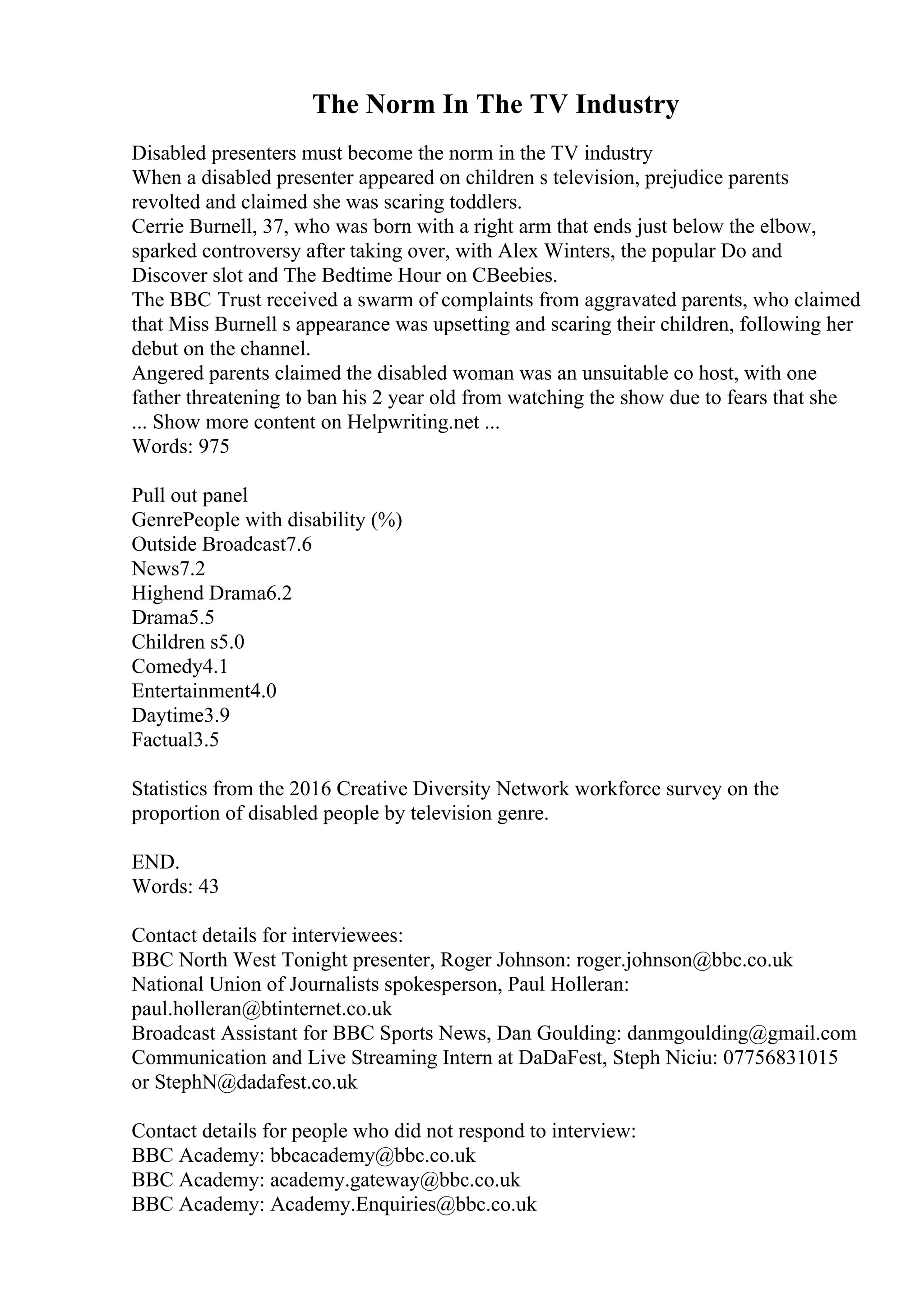 The Norm In The TV Industry
Disabled presenters must become the norm in the TV industry
When a disabled presenter appeared on children s television, prejudice parents
revolted and claimed she was scaring toddlers.
Cerrie Burnell, 37, who was born with a right arm that ends just below the elbow,
sparked controversy after taking over, with Alex Winters, the popular Do and
Discover slot and The Bedtime Hour on CBeebies.
The BBC Trust received a swarm of complaints from aggravated parents, who claimed
that Miss Burnell s appearance was upsetting and scaring their children, following her
debut on the channel.
Angered parents claimed the disabled woman was an unsuitable co host, with one
father threatening to ban his 2 year old from watching the show due to fears that she
... Show more content on Helpwriting.net ...
Words: 975
Pull out panel
GenrePeople with disability (%)
Outside Broadcast7.6
News7.2
Highend Drama6.2
Drama5.5
Children s5.0
Comedy4.1
Entertainment4.0
Daytime3.9
Factual3.5
Statistics from the 2016 Creative Diversity Network workforce survey on the
proportion of disabled people by television genre.
END.
Words: 43
Contact details for interviewees:
BBC North West Tonight presenter, Roger Johnson: roger.johnson@bbc.co.uk
National Union of Journalists spokesperson, Paul Holleran:
paul.holleran@btinternet.co.uk
Broadcast Assistant for BBC Sports News, Dan Goulding: danmgoulding@gmail.com
Communication and Live Streaming Intern at DaDaFest, Steph Niciu: 07756831015
or StephN@dadafest.co.uk
Contact details for people who did not respond to interview:
BBC Academy: bbcacademy@bbc.co.uk
BBC Academy: academy.gateway@bbc.co.uk
BBC Academy: Academy.Enquiries@bbc.co.uk
 