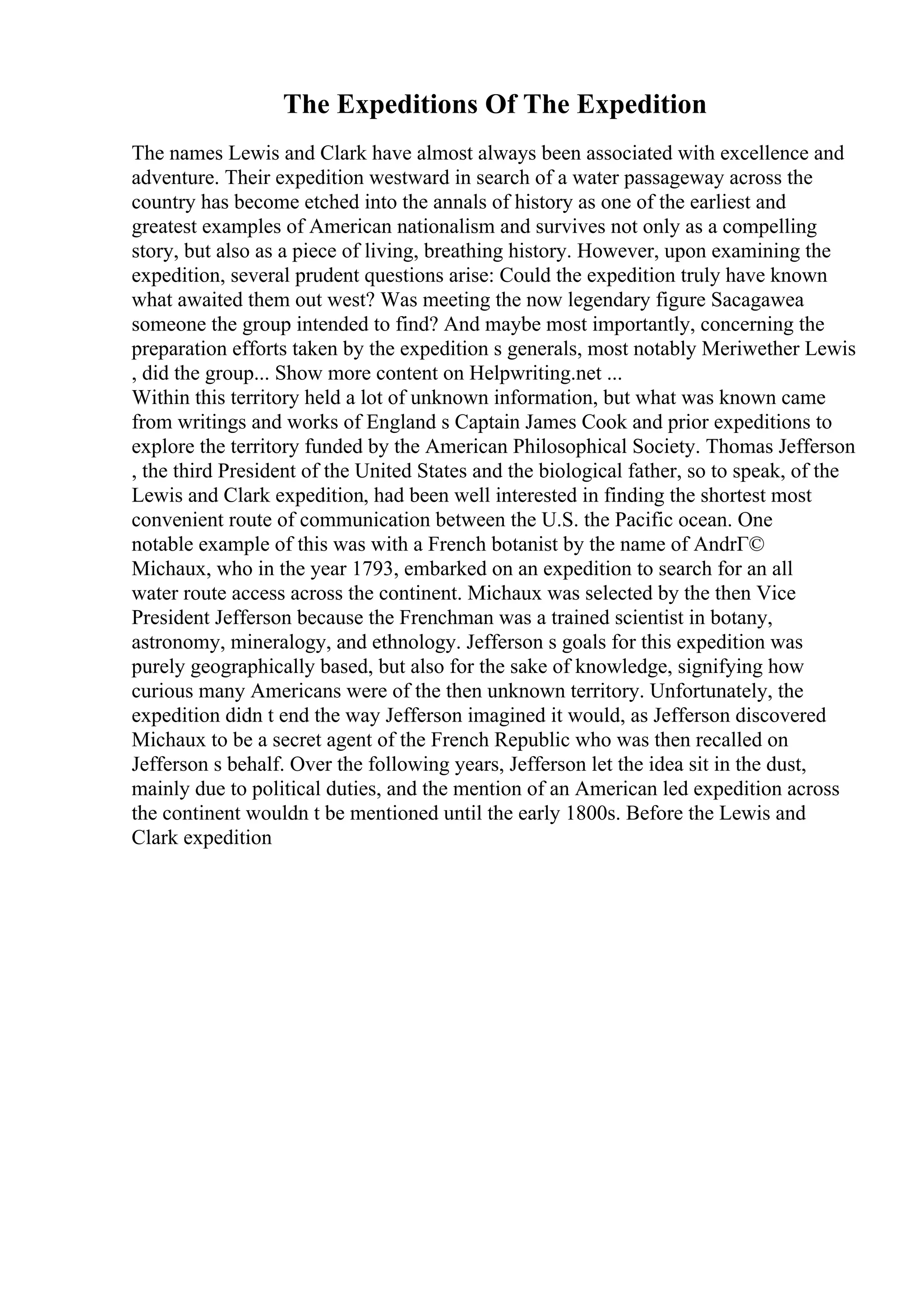 The Expeditions Of The Expedition
The names Lewis and Clark have almost always been associated with excellence and
adventure. Their expedition westward in search of a water passageway across the
country has become etched into the annals of history as one of the earliest and
greatest examples of American nationalism and survives not only as a compelling
story, but also as a piece of living, breathing history. However, upon examining the
expedition, several prudent questions arise: Could the expedition truly have known
what awaited them out west? Was meeting the now legendary figure Sacagawea
someone the group intended to find? And maybe most importantly, concerning the
preparation efforts taken by the expedition s generals, most notably Meriwether Lewis
, did the group... Show more content on Helpwriting.net ...
Within this territory held a lot of unknown information, but what was known came
from writings and works of England s Captain James Cook and prior expeditions to
explore the territory funded by the American Philosophical Society. Thomas Jefferson
, the third President of the United States and the biological father, so to speak, of the
Lewis and Clark expedition, had been well interested in finding the shortest most
convenient route of communication between the U.S. the Pacific ocean. One
notable example of this was with a French botanist by the name of AndrГ©
Michaux, who in the year 1793, embarked on an expedition to search for an all
water route access across the continent. Michaux was selected by the then Vice
President Jefferson because the Frenchman was a trained scientist in botany,
astronomy, mineralogy, and ethnology. Jefferson s goals for this expedition was
purely geographically based, but also for the sake of knowledge, signifying how
curious many Americans were of the then unknown territory. Unfortunately, the
expedition didn t end the way Jefferson imagined it would, as Jefferson discovered
Michaux to be a secret agent of the French Republic who was then recalled on
Jefferson s behalf. Over the following years, Jefferson let the idea sit in the dust,
mainly due to political duties, and the mention of an American led expedition across
the continent wouldn t be mentioned until the early 1800s. Before the Lewis and
Clark expedition
 
