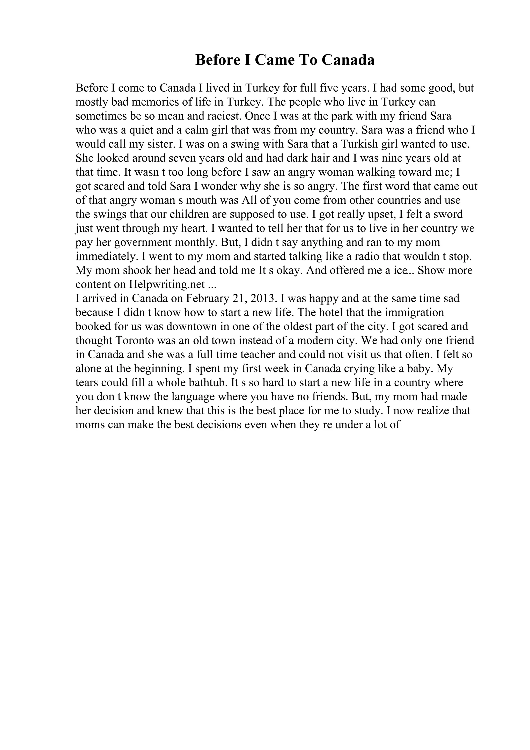 Before I Came To Canada
Before I come to Canada I lived in Turkey for full five years. I had some good, but
mostly bad memories of life in Turkey. The people who live in Turkey can
sometimes be so mean and raciest. Once I was at the park with my friend Sara
who was a quiet and a calm girl that was from my country. Sara was a friend who I
would call my sister. I was on a swing with Sara that a Turkish girl wanted to use.
She looked around seven years old and had dark hair and I was nine years old at
that time. It wasn t too long before I saw an angry woman walking toward me; I
got scared and told Sara I wonder why she is so angry. The first word that came out
of that angry woman s mouth was All of you come from other countries and use
the swings that our children are supposed to use. I got really upset, I felt a sword
just went through my heart. I wanted to tell her that for us to live in her country we
pay her government monthly. But, I didn t say anything and ran to my mom
immediately. I went to my mom and started talking like a radio that wouldn t stop.
My mom shook her head and told me It s okay. And offered me a ice... Show more
content on Helpwriting.net ...
I arrived in Canada on February 21, 2013. I was happy and at the same time sad
because I didn t know how to start a new life. The hotel that the immigration
booked for us was downtown in one of the oldest part of the city. I got scared and
thought Toronto was an old town instead of a modern city. We had only one friend
in Canada and she was a full time teacher and could not visit us that often. I felt so
alone at the beginning. I spent my first week in Canada crying like a baby. My
tears could fill a whole bathtub. It s so hard to start a new life in a country where
you don t know the language where you have no friends. But, my mom had made
her decision and knew that this is the best place for me to study. I now realize that
moms can make the best decisions even when they re under a lot of
 
