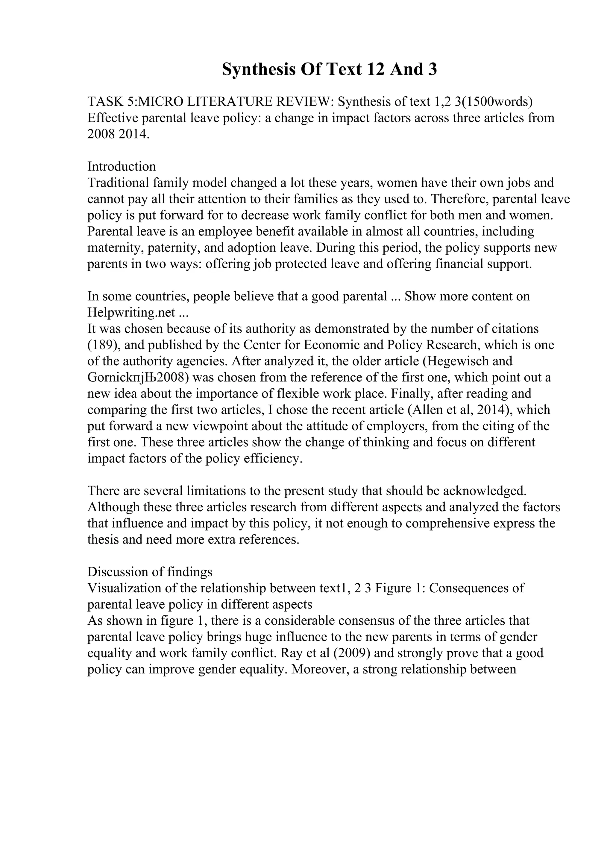 Synthesis Of Text 12 And 3
TASK 5:MICRO LITERATURE REVIEW: Synthesis of text 1,2 3(1500words)
Effective parental leave policy: a change in impact factors across three articles from
2008 2014.
Introduction
Traditional family model changed a lot these years, women have their own jobs and
cannot pay all their attention to their families as they used to. Therefore, parental leave
policy is put forward for to decrease work family conflict for both men and women.
Parental leave is an employee benefit available in almost all countries, including
maternity, paternity, and adoption leave. During this period, the policy supports new
parents in two ways: offering job protected leave and offering financial support.
In some countries, people believe that a good parental ... Show more content on
Helpwriting.net ...
It was chosen because of its authority as demonstrated by the number of citations
(189), and published by the Center for Economic and Policy Research, which is one
of the authority agencies. After analyzed it, the older article (Hegewisch and
GornickпјЊ2008) was chosen from the reference of the first one, which point out a
new idea about the importance of flexible work place. Finally, after reading and
comparing the first two articles, I chose the recent article (Allen et al, 2014), which
put forward a new viewpoint about the attitude of employers, from the citing of the
first one. These three articles show the change of thinking and focus on different
impact factors of the policy efficiency.
There are several limitations to the present study that should be acknowledged.
Although these three articles research from different aspects and analyzed the factors
that influence and impact by this policy, it not enough to comprehensive express the
thesis and need more extra references.
Discussion of findings
Visualization of the relationship between text1, 2 3 Figure 1: Consequences of
parental leave policy in different aspects
As shown in figure 1, there is a considerable consensus of the three articles that
parental leave policy brings huge influence to the new parents in terms of gender
equality and work family conflict. Ray et al (2009) and strongly prove that a good
policy can improve gender equality. Moreover, a strong relationship between
 