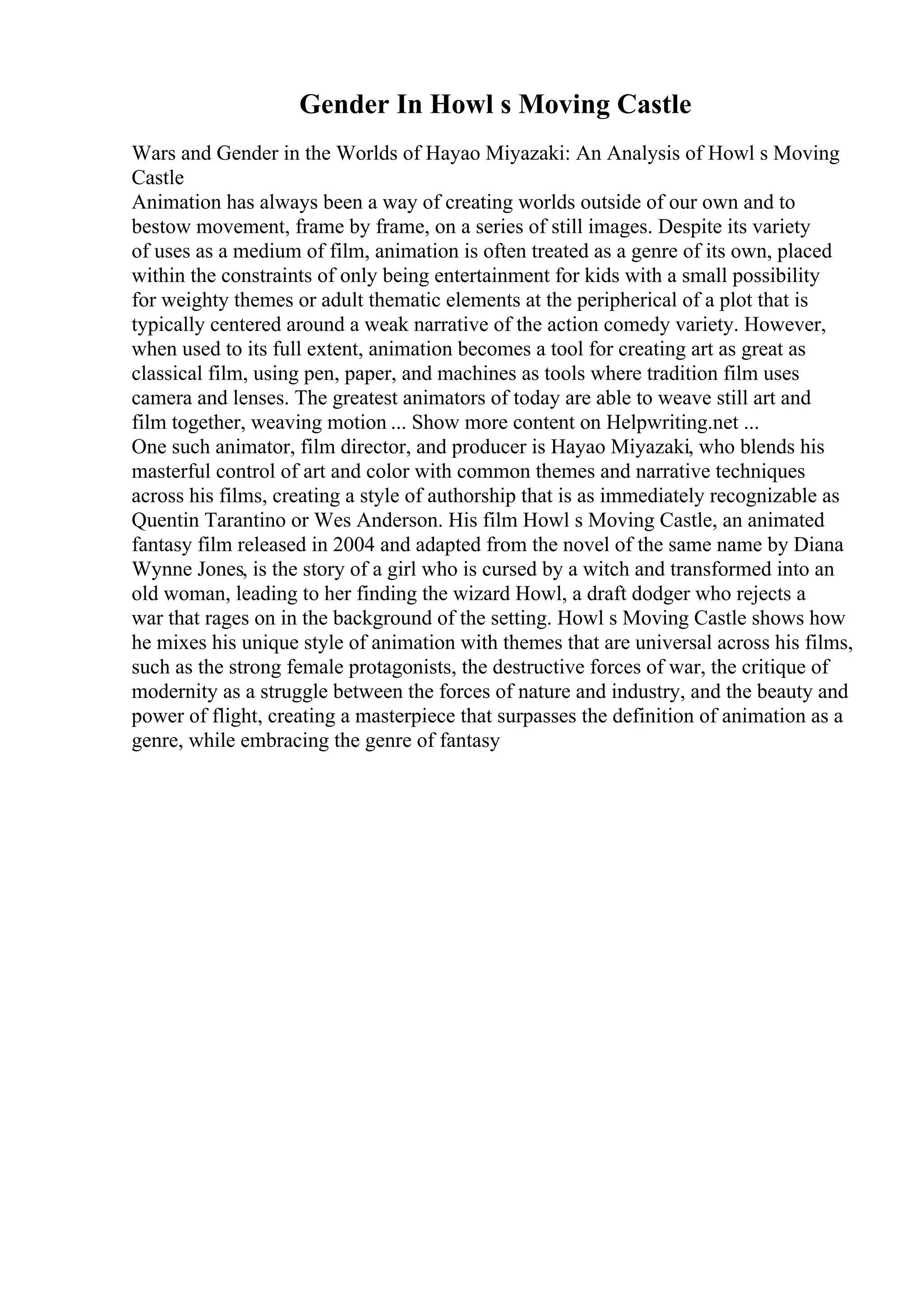 Gender In Howl s Moving Castle
Wars and Gender in the Worlds of Hayao Miyazaki: An Analysis of Howl s Moving
Castle
Animation has always been a way of creating worlds outside of our own and to
bestow movement, frame by frame, on a series of still images. Despite its variety
of uses as a medium of film, animation is often treated as a genre of its own, placed
within the constraints of only being entertainment for kids with a small possibility
for weighty themes or adult thematic elements at the peripherical of a plot that is
typically centered around a weak narrative of the action comedy variety. However,
when used to its full extent, animation becomes a tool for creating art as great as
classical film, using pen, paper, and machines as tools where tradition film uses
camera and lenses. The greatest animators of today are able to weave still art and
film together, weaving motion ... Show more content on Helpwriting.net ...
One such animator, film director, and producer is Hayao Miyazaki, who blends his
masterful control of art and color with common themes and narrative techniques
across his films, creating a style of authorship that is as immediately recognizable as
Quentin Tarantino or Wes Anderson. His film Howl s Moving Castle, an animated
fantasy film released in 2004 and adapted from the novel of the same name by Diana
Wynne Jones, is the story of a girl who is cursed by a witch and transformed into an
old woman, leading to her finding the wizard Howl, a draft dodger who rejects a
war that rages on in the background of the setting. Howl s Moving Castle shows how
he mixes his unique style of animation with themes that are universal across his films,
such as the strong female protagonists, the destructive forces of war, the critique of
modernity as a struggle between the forces of nature and industry, and the beauty and
power of flight, creating a masterpiece that surpasses the definition of animation as a
genre, while embracing the genre of fantasy
 