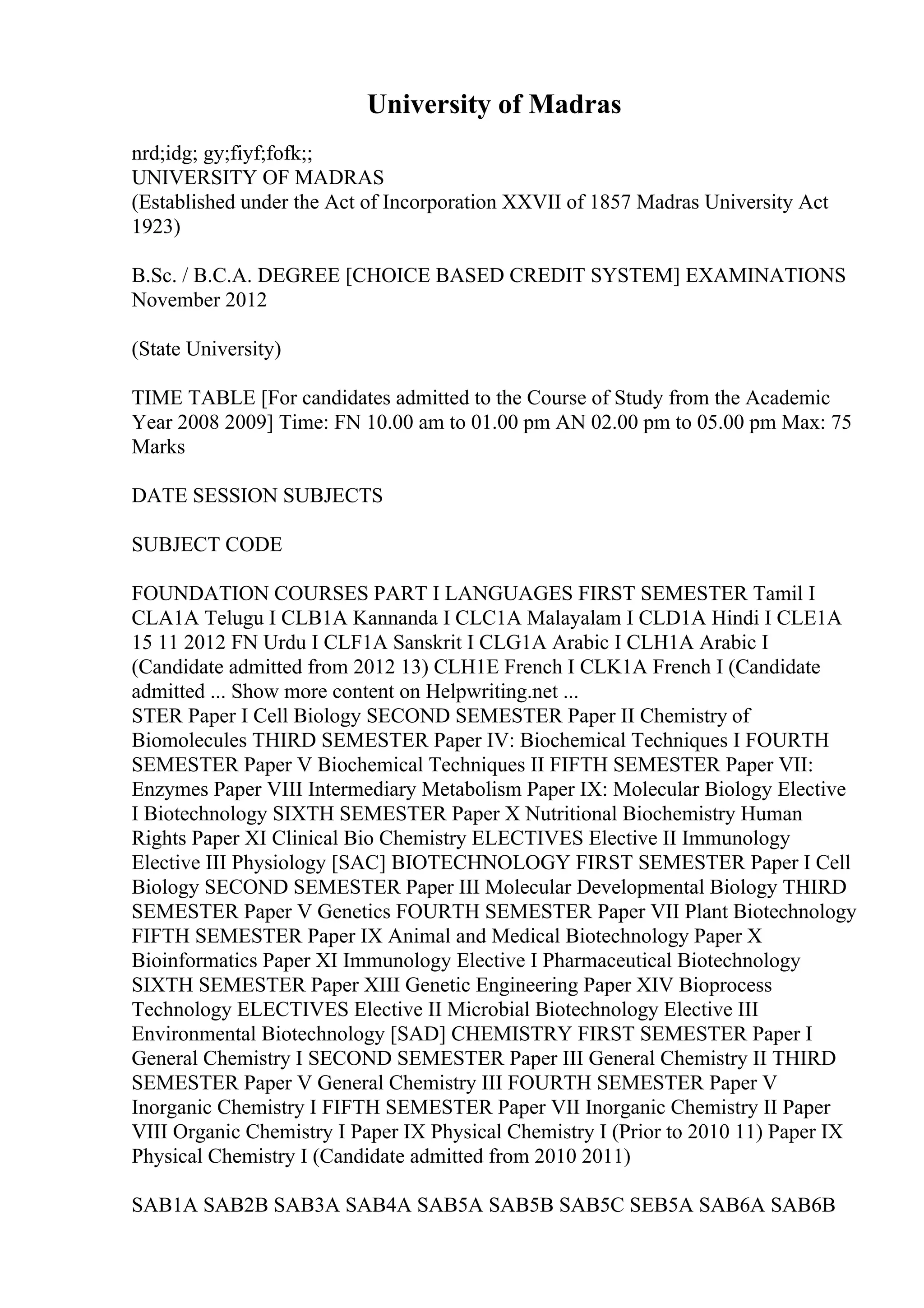 University of Madras
nrd;idg; gy;fiyf;fofk;;
UNIVERSITY OF MADRAS
(Established under the Act of Incorporation XXVII of 1857 Madras University Act
1923)
B.Sc. / B.C.A. DEGREE [CHOICE BASED CREDIT SYSTEM] EXAMINATIONS
November 2012
(State University)
TIME TABLE [For candidates admitted to the Course of Study from the Academic
Year 2008 2009] Time: FN 10.00 am to 01.00 pm AN 02.00 pm to 05.00 pm Max: 75
Marks
DATE SESSION SUBJECTS
SUBJECT CODE
FOUNDATION COURSES PART I LANGUAGES FIRST SEMESTER Tamil I
CLA1A Telugu I CLB1A Kannanda I CLC1A Malayalam I CLD1A Hindi I CLE1A
15 11 2012 FN Urdu I CLF1A Sanskrit I CLG1A Arabic I CLH1A Arabic I
(Candidate admitted from 2012 13) CLH1E French I CLK1A French I (Candidate
admitted ... Show more content on Helpwriting.net ...
STER Paper I Cell Biology SECOND SEMESTER Paper II Chemistry of
Biomolecules THIRD SEMESTER Paper IV: Biochemical Techniques I FOURTH
SEMESTER Paper V Biochemical Techniques II FIFTH SEMESTER Paper VII:
Enzymes Paper VIII Intermediary Metabolism Paper IX: Molecular Biology Elective
I Biotechnology SIXTH SEMESTER Paper X Nutritional Biochemistry Human
Rights Paper XI Clinical Bio Chemistry ELECTIVES Elective II Immunology
Elective III Physiology [SAC] BIOTECHNOLOGY FIRST SEMESTER Paper I Cell
Biology SECOND SEMESTER Paper III Molecular Developmental Biology THIRD
SEMESTER Paper V Genetics FOURTH SEMESTER Paper VII Plant Biotechnology
FIFTH SEMESTER Paper IX Animal and Medical Biotechnology Paper X
Bioinformatics Paper XI Immunology Elective I Pharmaceutical Biotechnology
SIXTH SEMESTER Paper XIII Genetic Engineering Paper XIV Bioprocess
Technology ELECTIVES Elective II Microbial Biotechnology Elective III
Environmental Biotechnology [SAD] CHEMISTRY FIRST SEMESTER Paper I
General Chemistry I SECOND SEMESTER Paper III General Chemistry II THIRD
SEMESTER Paper V General Chemistry III FOURTH SEMESTER Paper V
Inorganic Chemistry I FIFTH SEMESTER Paper VII Inorganic Chemistry II Paper
VIII Organic Chemistry I Paper IX Physical Chemistry I (Prior to 2010 11) Paper IX
Physical Chemistry I (Candidate admitted from 2010 2011)
SAB1A SAB2B SAB3A SAB4A SAB5A SAB5B SAB5C SEB5A SAB6A SAB6B
 