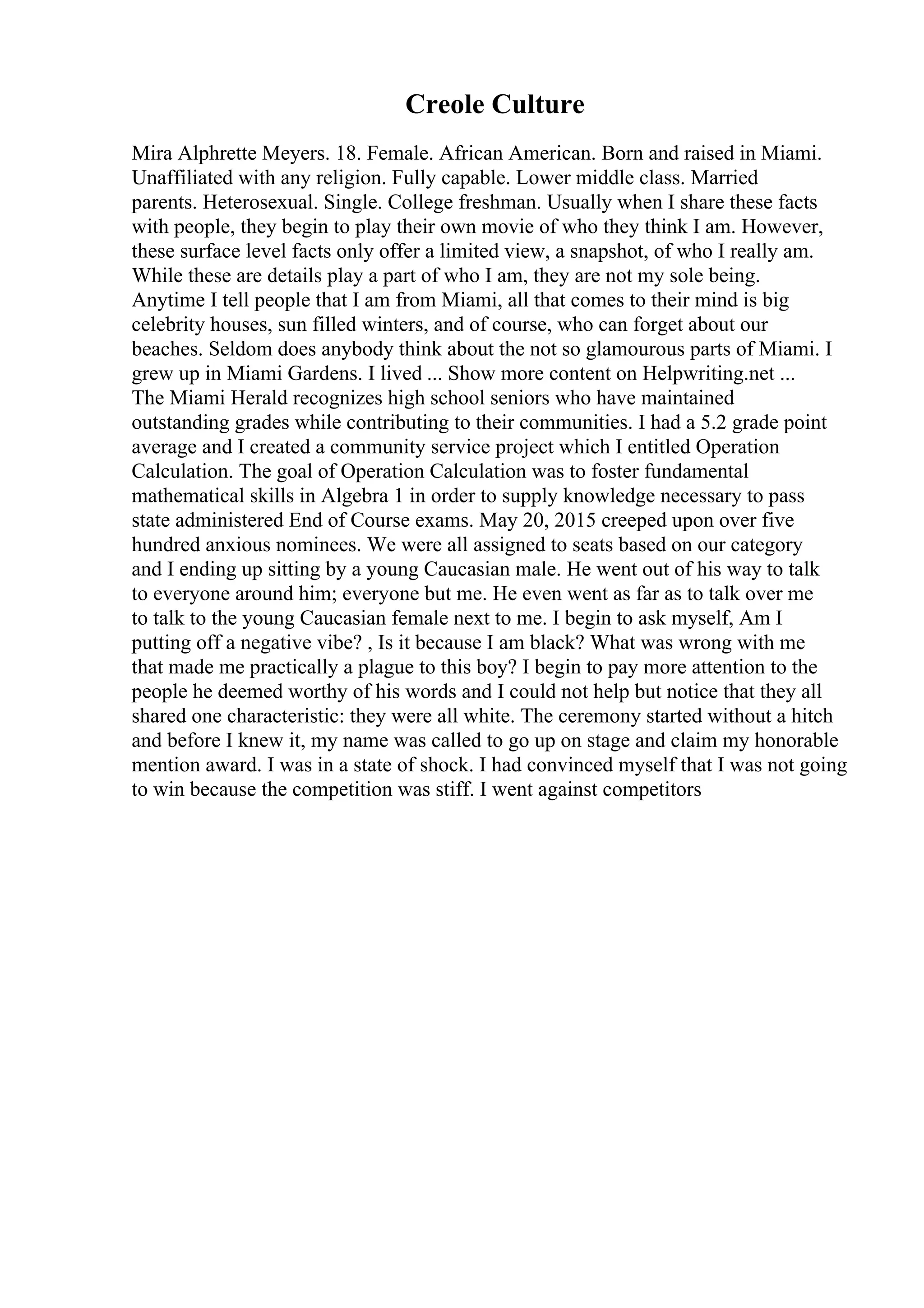 Creole Culture
Mira Alphrette Meyers. 18. Female. African American. Born and raised in Miami.
Unaffiliated with any religion. Fully capable. Lower middle class. Married
parents. Heterosexual. Single. College freshman. Usually when I share these facts
with people, they begin to play their own movie of who they think I am. However,
these surface level facts only offer a limited view, a snapshot, of who I really am.
While these are details play a part of who I am, they are not my sole being.
Anytime I tell people that I am from Miami, all that comes to their mind is big
celebrity houses, sun filled winters, and of course, who can forget about our
beaches. Seldom does anybody think about the not so glamourous parts of Miami. I
grew up in Miami Gardens. I lived ... Show more content on Helpwriting.net ...
The Miami Herald recognizes high school seniors who have maintained
outstanding grades while contributing to their communities. I had a 5.2 grade point
average and I created a community service project which I entitled Operation
Calculation. The goal of Operation Calculation was to foster fundamental
mathematical skills in Algebra 1 in order to supply knowledge necessary to pass
state administered End of Course exams. May 20, 2015 creeped upon over five
hundred anxious nominees. We were all assigned to seats based on our category
and I ending up sitting by a young Caucasian male. He went out of his way to talk
to everyone around him; everyone but me. He even went as far as to talk over me
to talk to the young Caucasian female next to me. I begin to ask myself, Am I
putting off a negative vibe? , Is it because I am black? What was wrong with me
that made me practically a plague to this boy? I begin to pay more attention to the
people he deemed worthy of his words and I could not help but notice that they all
shared one characteristic: they were all white. The ceremony started without a hitch
and before I knew it, my name was called to go up on stage and claim my honorable
mention award. I was in a state of shock. I had convinced myself that I was not going
to win because the competition was stiff. I went against competitors
 