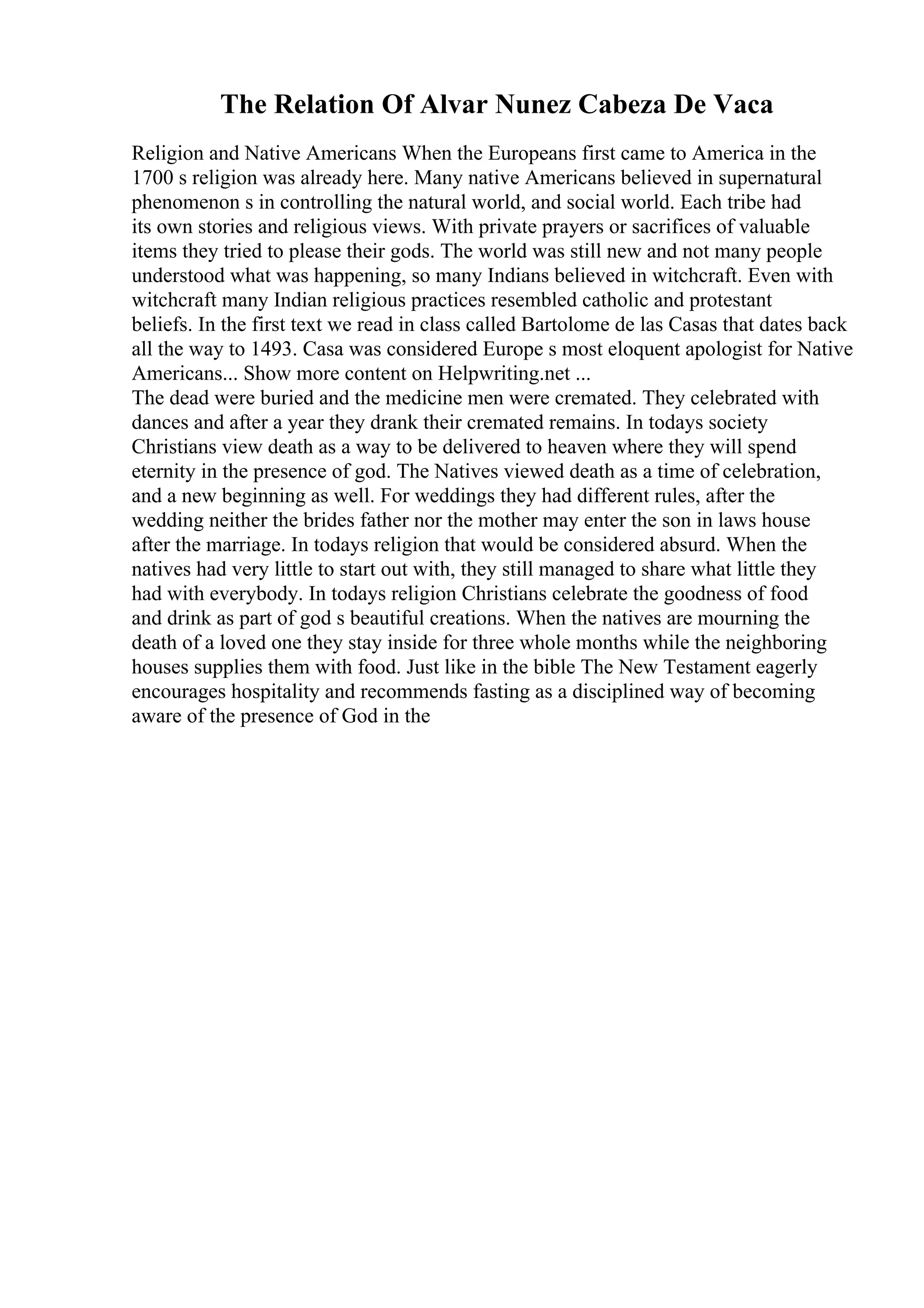 The Relation Of Alvar Nunez Cabeza De Vaca
Religion and Native Americans When the Europeans first came to America in the
1700 s religion was already here. Many native Americans believed in supernatural
phenomenon s in controlling the natural world, and social world. Each tribe had
its own stories and religious views. With private prayers or sacrifices of valuable
items they tried to please their gods. The world was still new and not many people
understood what was happening, so many Indians believed in witchcraft. Even with
witchcraft many Indian religious practices resembled catholic and protestant
beliefs. In the first text we read in class called Bartolome de las Casas that dates back
all the way to 1493. Casa was considered Europe s most eloquent apologist for Native
Americans... Show more content on Helpwriting.net ...
The dead were buried and the medicine men were cremated. They celebrated with
dances and after a year they drank their cremated remains. In todays society
Christians view death as a way to be delivered to heaven where they will spend
eternity in the presence of god. The Natives viewed death as a time of celebration,
and a new beginning as well. For weddings they had different rules, after the
wedding neither the brides father nor the mother may enter the son in laws house
after the marriage. In todays religion that would be considered absurd. When the
natives had very little to start out with, they still managed to share what little they
had with everybody. In todays religion Christians celebrate the goodness of food
and drink as part of god s beautiful creations. When the natives are mourning the
death of a loved one they stay inside for three whole months while the neighboring
houses supplies them with food. Just like in the bible The New Testament eagerly
encourages hospitality and recommends fasting as a disciplined way of becoming
aware of the presence of God in the
 
