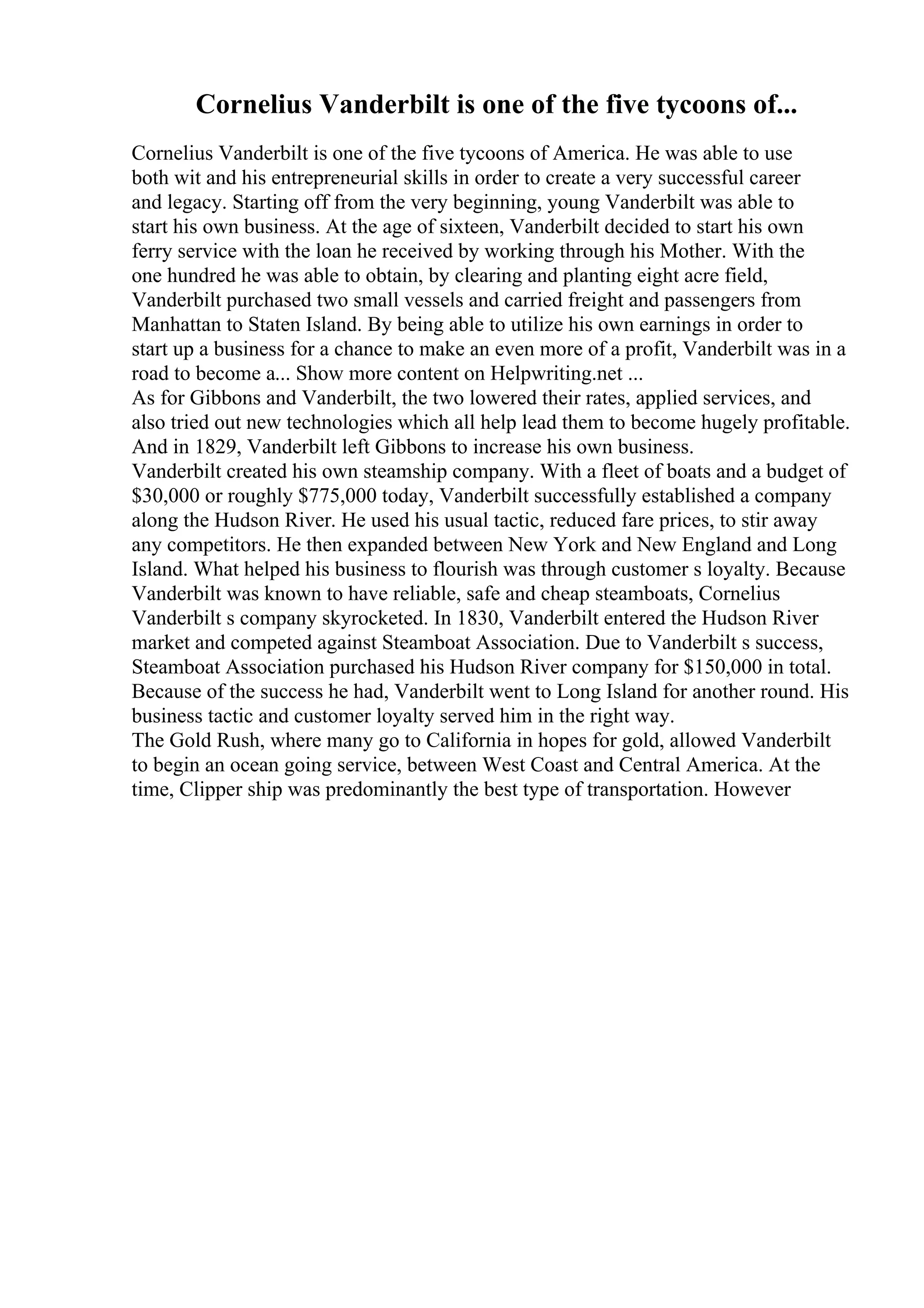 Cornelius Vanderbilt is one of the five tycoons of...
Cornelius Vanderbilt is one of the five tycoons of America. He was able to use
both wit and his entrepreneurial skills in order to create a very successful career
and legacy. Starting off from the very beginning, young Vanderbilt was able to
start his own business. At the age of sixteen, Vanderbilt decided to start his own
ferry service with the loan he received by working through his Mother. With the
one hundred he was able to obtain, by clearing and planting eight acre field,
Vanderbilt purchased two small vessels and carried freight and passengers from
Manhattan to Staten Island. By being able to utilize his own earnings in order to
start up a business for a chance to make an even more of a profit, Vanderbilt was in a
road to become a... Show more content on Helpwriting.net ...
As for Gibbons and Vanderbilt, the two lowered their rates, applied services, and
also tried out new technologies which all help lead them to become hugely profitable.
And in 1829, Vanderbilt left Gibbons to increase his own business.
Vanderbilt created his own steamship company. With a fleet of boats and a budget of
$30,000 or roughly $775,000 today, Vanderbilt successfully established a company
along the Hudson River. He used his usual tactic, reduced fare prices, to stir away
any competitors. He then expanded between New York and New England and Long
Island. What helped his business to flourish was through customer s loyalty. Because
Vanderbilt was known to have reliable, safe and cheap steamboats, Cornelius
Vanderbilt s company skyrocketed. In 1830, Vanderbilt entered the Hudson River
market and competed against Steamboat Association. Due to Vanderbilt s success,
Steamboat Association purchased his Hudson River company for $150,000 in total.
Because of the success he had, Vanderbilt went to Long Island for another round. His
business tactic and customer loyalty served him in the right way.
The Gold Rush, where many go to California in hopes for gold, allowed Vanderbilt
to begin an ocean going service, between West Coast and Central America. At the
time, Clipper ship was predominantly the best type of transportation. However
 