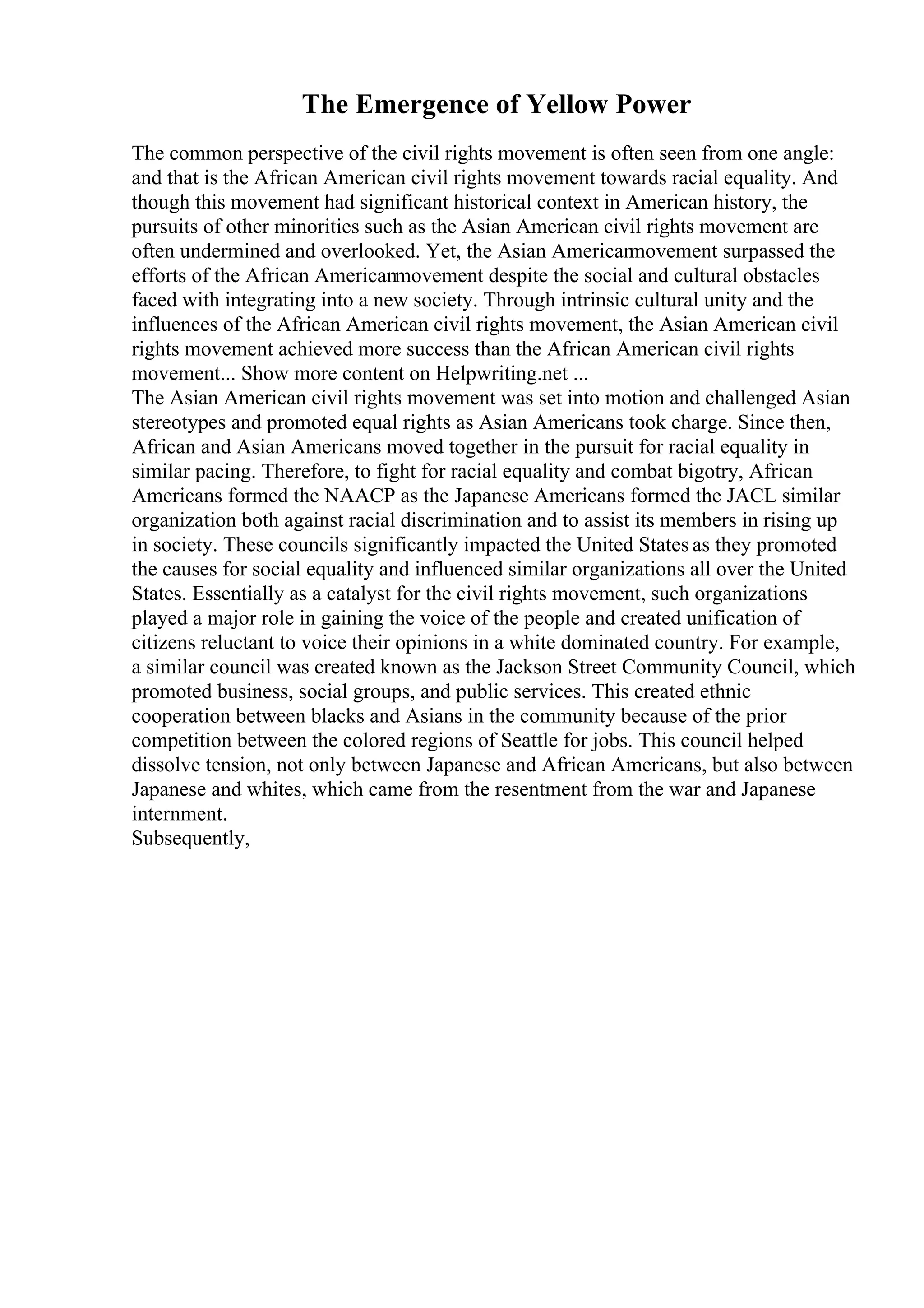 The Emergence of Yellow Power
The common perspective of the civil rights movement is often seen from one angle:
and that is the African American civil rights movement towards racial equality. And
though this movement had significant historical context in American history, the
pursuits of other minorities such as the Asian American civil rights movement are
often undermined and overlooked. Yet, the Asian American
movement surpassed the
efforts of the African Americanmovement despite the social and cultural obstacles
faced with integrating into a new society. Through intrinsic cultural unity and the
influences of the African American civil rights movement, the Asian American civil
rights movement achieved more success than the African American civil rights
movement... Show more content on Helpwriting.net ...
The Asian American civil rights movement was set into motion and challenged Asian
stereotypes and promoted equal rights as Asian Americans took charge. Since then,
African and Asian Americans moved together in the pursuit for racial equality in
similar pacing. Therefore, to fight for racial equality and combat bigotry, African
Americans formed the NAACP as the Japanese Americans formed the JACL similar
organization both against racial discrimination and to assist its members in rising up
in society. These councils significantly impacted the United States as they promoted
the causes for social equality and influenced similar organizations all over the United
States. Essentially as a catalyst for the civil rights movement, such organizations
played a major role in gaining the voice of the people and created unification of
citizens reluctant to voice their opinions in a white dominated country. For example,
a similar council was created known as the Jackson Street Community Council, which
promoted business, social groups, and public services. This created ethnic
cooperation between blacks and Asians in the community because of the prior
competition between the colored regions of Seattle for jobs. This council helped
dissolve tension, not only between Japanese and African Americans, but also between
Japanese and whites, which came from the resentment from the war and Japanese
internment.
Subsequently,
 