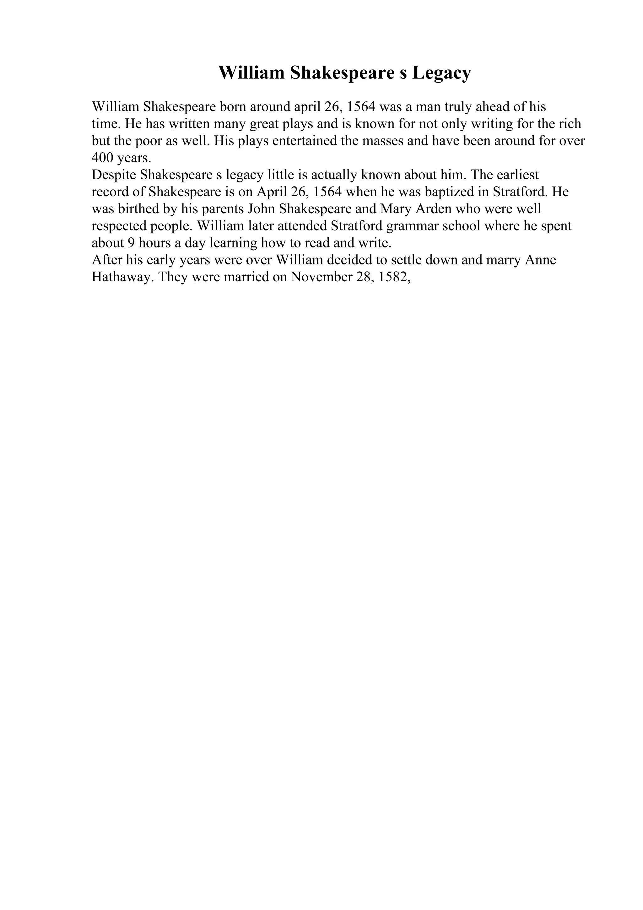 William Shakespeare s Legacy
William Shakespeare born around april 26, 1564 was a man truly ahead of his
time. He has written many great plays and is known for not only writing for the rich
but the poor as well. His plays entertained the masses and have been around for over
400 years.
Despite Shakespeare s legacy little is actually known about him. The earliest
record of Shakespeare is on April 26, 1564 when he was baptized in Stratford. He
was birthed by his parents John Shakespeare and Mary Arden who were well
respected people. William later attended Stratford grammar school where he spent
about 9 hours a day learning how to read and write.
After his early years were over William decided to settle down and marry Anne
Hathaway. They were married on November 28, 1582,
 