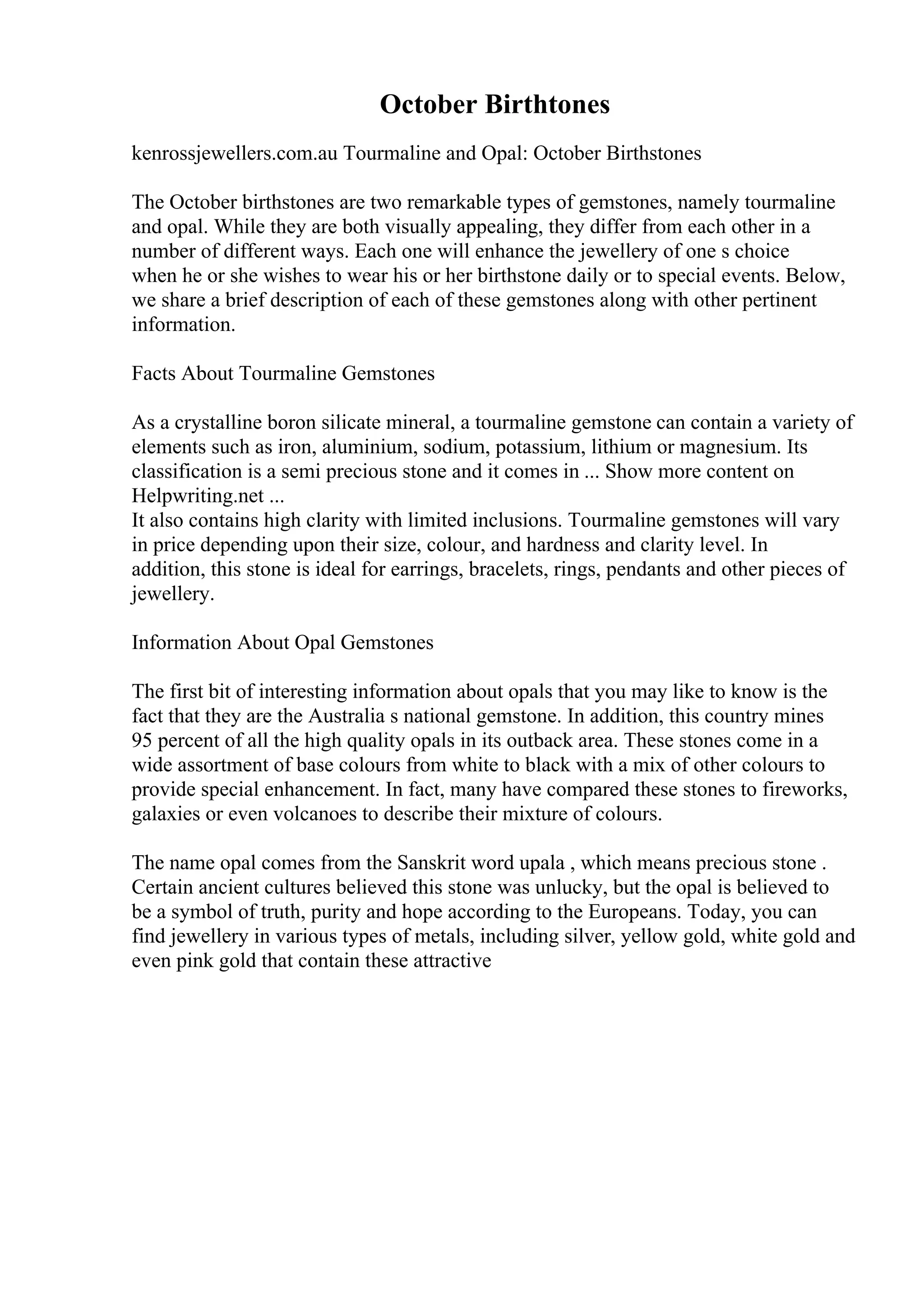 October Birthtones
kenrossjewellers.com.au Tourmaline and Opal: October Birthstones
The October birthstones are two remarkable types of gemstones, namely tourmaline
and opal. While they are both visually appealing, they differ from each other in a
number of different ways. Each one will enhance the jewellery of one s choice
when he or she wishes to wear his or her birthstone daily or to special events. Below,
we share a brief description of each of these gemstones along with other pertinent
information.
Facts About Tourmaline Gemstones
As a crystalline boron silicate mineral, a tourmaline gemstone can contain a variety of
elements such as iron, aluminium, sodium, potassium, lithium or magnesium. Its
classification is a semi precious stone and it comes in ... Show more content on
Helpwriting.net ...
It also contains high clarity with limited inclusions. Tourmaline gemstones will vary
in price depending upon their size, colour, and hardness and clarity level. In
addition, this stone is ideal for earrings, bracelets, rings, pendants and other pieces of
jewellery.
Information About Opal Gemstones
The first bit of interesting information about opals that you may like to know is the
fact that they are the Australia s national gemstone. In addition, this country mines
95 percent of all the high quality opals in its outback area. These stones come in a
wide assortment of base colours from white to black with a mix of other colours to
provide special enhancement. In fact, many have compared these stones to fireworks,
galaxies or even volcanoes to describe their mixture of colours.
The name opal comes from the Sanskrit word upala , which means precious stone .
Certain ancient cultures believed this stone was unlucky, but the opal is believed to
be a symbol of truth, purity and hope according to the Europeans. Today, you can
find jewellery in various types of metals, including silver, yellow gold, white gold and
even pink gold that contain these attractive
 