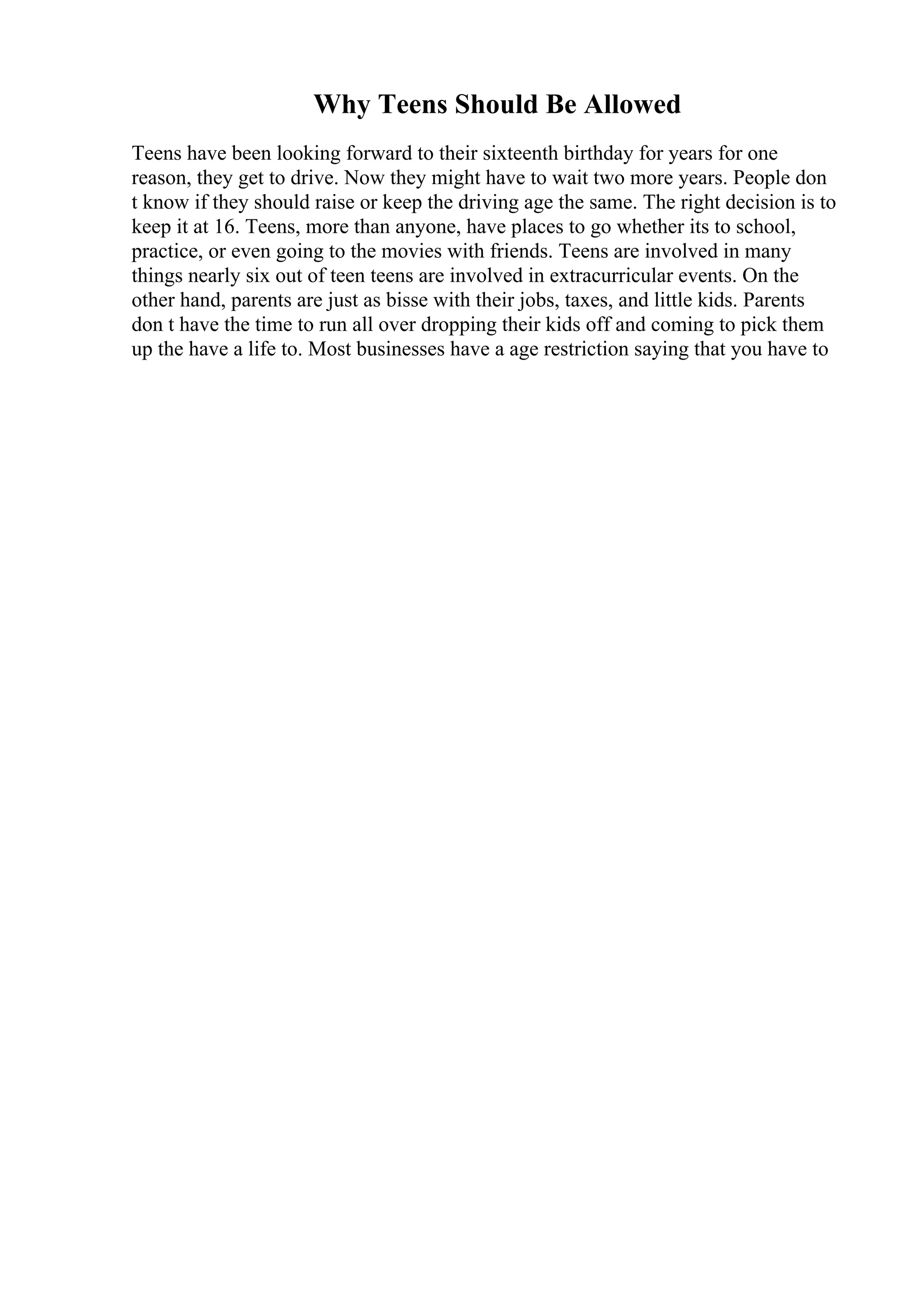 Why Teens Should Be Allowed
Teens have been looking forward to their sixteenth birthday for years for one
reason, they get to drive. Now they might have to wait two more years. People don
t know if they should raise or keep the driving age the same. The right decision is to
keep it at 16. Teens, more than anyone, have places to go whether its to school,
practice, or even going to the movies with friends. Teens are involved in many
things nearly six out of teen teens are involved in extracurricular events. On the
other hand, parents are just as bisse with their jobs, taxes, and little kids. Parents
don t have the time to run all over dropping their kids off and coming to pick them
up the have a life to. Most businesses have a age restriction saying that you have to
 