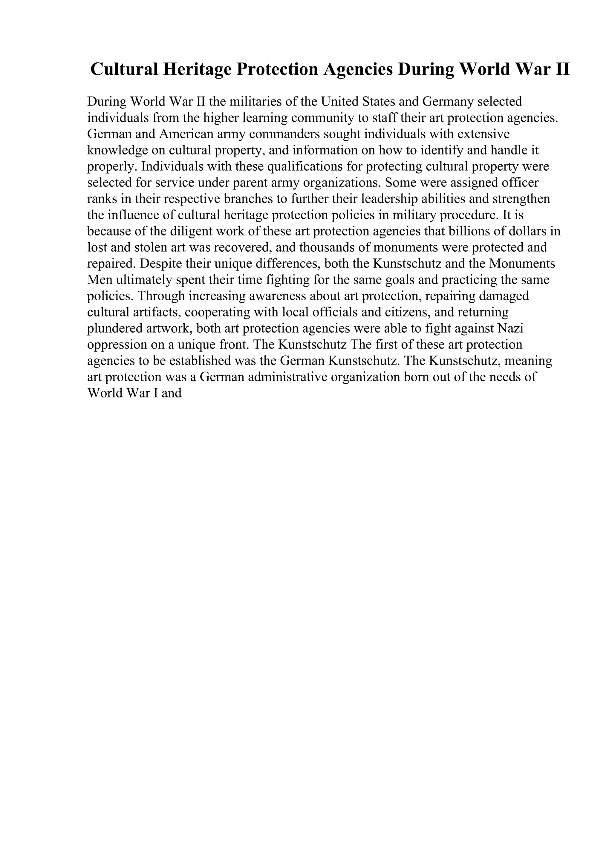 Cultural Heritage Protection Agencies During World War II
During World War II the militaries of the United States and Germany selected
individuals from the higher learning community to staff their art protection agencies.
German and American army commanders sought individuals with extensive
knowledge on cultural property, and information on how to identify and handle it
properly. Individuals with these qualifications for protecting cultural property were
selected for service under parent army organizations. Some were assigned officer
ranks in their respective branches to further their leadership abilities and strengthen
the influence of cultural heritage protection policies in military procedure. It is
because of the diligent work of these art protection agencies that billions of dollars in
lost and stolen art was recovered, and thousands of monuments were protected and
repaired. Despite their unique differences, both the Kunstschutz and the Monuments
Men ultimately spent their time fighting for the same goals and practicing the same
policies. Through increasing awareness about art protection, repairing damaged
cultural artifacts, cooperating with local officials and citizens, and returning
plundered artwork, both art protection agencies were able to fight against Nazi
oppression on a unique front. The Kunstschutz The first of these art protection
agencies to be established was the German Kunstschutz. The Kunstschutz, meaning
art protection was a German administrative organization born out of the needs of
World War I and
 